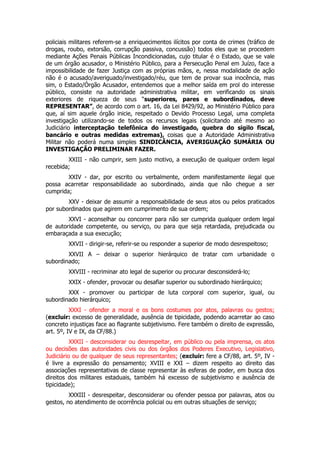 policiais militares referem-se a enriquecimentos ilícitos por conta de crimes (tráfico de
drogas, roubo, extorsão, corrupção passiva, concussão) todos eles que se procedem
mediante Ações Penais Públicas Incondicionadas, cujo titular é o Estado, que se vale
de um órgão acusador, o Ministério Público, para a Persecução Penal em Juízo, face a
impossibilidade de fazer Justiça com as próprias mãos, e, nessa modalidade de ação
não é o acusado/averiguado/investigado/réu, que tem de provar sua inocência, mas
sim, o Estado/Órgão Acusador, entendemos que a melhor saída em prol do interesse
público, consiste na autoridade administrativa militar, em verificando os sinais
exteriores de riqueza de seus “superiores, pares e subordinados, deve
REPRESENTAR”, de acordo com o art. 16, da Lei 8429/92, ao Ministério Público para
que, aí sim aquele órgão inicie, respeitado o Devido Processo Legal, uma completa
investigação utilizando-se de todos os recursos legais (solicitando até mesmo ao
Judiciário interceptação telefônica do investigado, quebra do sigilo fiscal,
bancário e outras medidas extremas), coisas que a Autoridade Administrativa
Militar não poderá numa simples SINDICÂNCIA, AVERIGUAÇÃO SUMÁRIA OU
INVESTIGAÇÃO PRELIMINAR FAZER.
        XXIII - não cumprir, sem justo motivo, a execução de qualquer ordem legal
recebida;
        XXIV - dar, por escrito ou verbalmente, ordem manifestamente ilegal que
possa acarretar responsabilidade ao subordinado, ainda que não chegue a ser
cumprida;
        XXV - deixar de assumir a responsabilidade de seus atos ou pelos praticados
por subordinados que agirem em cumprimento de sua ordem;
        XXVI - aconselhar ou concorrer para não ser cumprida qualquer ordem legal
de autoridade competente, ou serviço, ou para que seja retardada, prejudicada ou
embaraçada a sua execução;
        XXVII - dirigir-se, referir-se ou responder a superior de modo desrespeitoso;
        XXVII A – deixar o superior hierárquico de tratar com urbanidade o
subordinado;
        XXVIII - recriminar ato legal de superior ou procurar desconsiderá-lo;
        XXIX - ofender, provocar ou desafiar superior ou subordinado hierárquico;
        XXX - promover ou participar de luta corporal com superior, igual, ou
subordinado hierárquico;
          XXXI - ofender a moral e os bons costumes por atos, palavras ou gestos;
(excluir: excesso de generalidade, ausência de tipicidade, podendo acarretar ao caso
concreto injustiças face ao flagrante subjetivismo. Fere também o direito de expressão,
art. 5º, IV e IX, da CF/88.)
          XXXII - desconsiderar ou desrespeitar, em público ou pela imprensa, os atos
ou decisões das autoridades civis ou dos órgãos dos Poderes Executivo, Legislativo,
Judiciário ou de qualquer de seus representantes; (excluir: fere a CF/88, art. 5º, IV -
é livre a expressão do pensamento; XVIII e XXI – dizem respeito ao direito das
associações representativas de classe representar às esferas de poder, em busca dos
direitos dos militares estaduais, também há excesso de subjetivismo e ausência de
tipicidade);
         XXXIII - desrespeitar, desconsiderar ou ofender pessoa por palavras, atos ou
gestos, no atendimento de ocorrência policial ou em outras situações de serviço;
 
