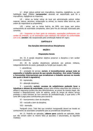 LI - dirigir viatura policial com imprudência, imperícia, negligência, ou sem
habilitação legal; (Média) (acrescentar: devendo ser especificado qual foi a
imprudência, negligência ou imperícia).
         LII - retirar ou tentar retirar de local sob administração policial militar
material, viatura, aeronave, embarcação ou animal, ou mesmo deles servir-se, sem
ordem do responsável ou proprietário;
        LIII - entrar, sair ou tentar fazê-lo, de OPM, com tropa, sem prévio
conhecimento da autoridade competente, salvo para fins de instrução autorizada pelo
comando;
         LIV - freqüentar ou fazer parte de sindicatos, associações profissionais com
caráter de sindicato, ou de associações cujos estatutos não estejam de conformidade
com a lei; (excluir: não recepcionado pela constituição federal em vigor).

                                     CAPÍTULO V

                   Das Sanções Administrativas Disciplinares

                                      SEÇÃO I

                                Disposições Gerais

         Art. 19. A sanção disciplinar objetiva preservar a disciplina e tem caráter
preventivo e educativo.
        Art. 20. As sanções disciplinares aplicáveis aos policiais           militares,
independentemente do posto, graduação ou função que ocupem, são:
        I - advertência;
       II – prestação de serviço; excluir, é inconstitucional, porque mais se
assemelha a trabalho escravo do que sanção disciplinar, fere ainda Tratados
e Convenções Internacionais que erradicaram o trabalho escravo no mundo
dos quais o Brasil é signatário)
        III - repreensão;
        IV – detenção disciplinar;
         V - suspensão; excluir: excesso de subjetivismo podendo levar a
injustiças e abusos de autoridade, porque retira direitos adquiridos dos militares e
afetará a segurança jurídica dos atos administrativos, ao prever de maneira ilegal, não
razoável e desproporcional, corte de salários, perda do tempo de efetivo serviço
prestado e criará entraves ao livre exercício de profissão/função, à qual tanto o PM
como BM é pago pelos contribuintes para exercê-la.
        VI – licenciamento a bem da disciplina;
        VII – exclusão a bem da disciplina;
        VIII – demissão.
        Parágrafo único. Todo fato que constituir transgressão deverá ser levado ao
conhecimento da autoridade competente para as providências disciplinares.
        Art. 21. Poderão ser aplicadas, (alterar para: poderão ser aplicadas, desde
que não versem sobre os mesmo fatos já apurados e solucionados, as seguintes
medidas):
 