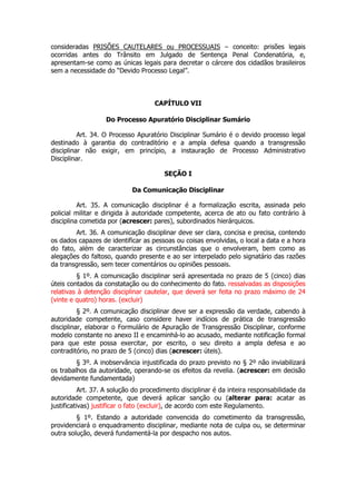 consideradas PRISÕES CAUTELARES ou PROCESSUAIS – conceito: prisões legais
ocorridas antes do Trânsito em Julgado de Sentença Penal Condenatória, e,
apresentam-se como as únicas legais para decretar o cárcere dos cidadãos brasileiros
sem a necessidade do “Devido Processo Legal”.



                                    CAPÍTULO VII

                   Do Processo Apuratório Disciplinar Sumário

          Art. 34. O Processo Apuratório Disciplinar Sumário é o devido processo legal
destinado à garantia do contraditório e a ampla defesa quando a transgressão
disciplinar não exigir, em princípio, a instauração de Processo Administrativo
Disciplinar.

                                        SEÇÃO I

                            Da Comunicação Disciplinar

          Art. 35. A comunicação disciplinar é a formalização escrita, assinada pelo
policial militar e dirigida à autoridade competente, acerca de ato ou fato contrário à
disciplina cometida por (acrescer: pares), subordinados hierárquicos.
        Art. 36. A comunicação disciplinar deve ser clara, concisa e precisa, contendo
os dados capazes de identificar as pessoas ou coisas envolvidas, o local a data e a hora
do fato, além de caracterizar as circunstâncias que o envolveram, bem como as
alegações do faltoso, quando presente e ao ser interpelado pelo signatário das razões
da transgressão, sem tecer comentários ou opiniões pessoais.
         § 1º. A comunicação disciplinar será apresentada no prazo de 5 (cinco) dias
úteis contados da constatação ou do conhecimento do fato. ressalvadas as disposições
relativas à detenção disciplinar cautelar, que deverá ser feita no prazo máximo de 24
(vinte e quatro) horas. (excluir)
          § 2º. A comunicação disciplinar deve ser a expressão da verdade, cabendo à
autoridade competente, caso considere haver indícios de prática de transgressão
disciplinar, elaborar o Formulário de Apuração de Transgressão Disciplinar, conforme
modelo constante no anexo II e encaminhá-lo ao acusado, mediante notificação formal
para que este possa exercitar, por escrito, o seu direito a ampla defesa e ao
contraditório, no prazo de 5 (cinco) dias (acrescer: úteis).
         § 3º. A inobservância injustificada do prazo previsto no § 2º não inviabilizará
os trabalhos da autoridade, operando-se os efeitos da revelia. (acrescer: em decisão
devidamente fundamentada)
           Art. 37. A solução do procedimento disciplinar é da inteira responsabilidade da
autoridade competente, que deverá aplicar sanção ou (alterar para: acatar as
justificativas) justificar o fato (excluir), de acordo com este Regulamento.
         § 1º. Estando a autoridade convencida do cometimento da transgressão,
providenciará o enquadramento disciplinar, mediante nota de culpa ou, se determinar
outra solução, deverá fundamentá-la por despacho nos autos.
 