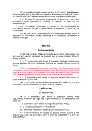 § 2º. A solução será dada no prazo máximo de 15 (quinze) dias (acrescer:
úteis), contados a partir do recebimento da defesa do acusado, prorrogável no máximo
por mais 10 (dez) dias, mediante declaração de motivos no próprio enquadramento.
         § 3º. No caso de afastamento regulamentar do transgressor, os prazos
supracitados serão interrompidos, reiniciada a contagem a partir da sua
reapresentação.
         § 4º. Em qualquer circunstância, o signatário da comunicação deverá ser
notificado da respectiva solução, no prazo máximo de 60 (sessenta) dias da data da
comunicação.
         § 5º. No caso de não cumprimento do prazo do parágrafo anterior, poderá o
signatário da comunicação solicitar, obedecida a via hierárquica, providências a
respeito da solução.



                                       SEÇÃO II

                                  Da Representação

         Art. 38. Representação é toda comunicação que se referir a ato praticado ou
aprovado por superior hierárquico ou funcional, que se repute irregular, ofensivo,
injusto ou ilegal.
         § 1º. A representação será dirigida à autoridade funcional imediatamente
superior àquela contra a qual é atribuída a prática do ato irregular, ofensivo, injusto ou
ilegal.
         § 2º. A representação contra ato disciplinar será feita somente após
solucionados os recursos disciplinares previstos neste Regulamento e desde que a
matéria recorrida verse sobre a legalidade do ato praticado. (excluir: ilegal, porque se
tiver havendo, por exemplo, perseguição por parte de superior ao subordinado).
        § 3º. A representação nos termos do parágrafo anterior será exercida no
prazo máximo de 5 (cinco) anos.
        § 4º. O prazo para o encaminhamento de representação será de 5 (cinco) dias
contados da data do conhecimento do ato ou fato que a motivar.

                                    CAPÍTULO VIII

                                   Da Competência

          Art. 39. A competência para aplicar as prescrições contidas neste
Regulamento é conferida ao cargo, não ao grau hierárquico e são competentes para
aplicá-las:
         I - O Comandante-Geral, a todos os integrantes da Polícia Militar;
         II – O Sub Comandante Geral da Polícia Militar;
         III – O Chefe do Estado-Maior a todos que lhe são subordinados;
        IV – O Corregedor-Geral em relação aos policiais militares sujeitos a este
Regulamento, exceto ao Comandante-Geral, o Chefe do Estado-Maior e o Chefe do
Gabinete Militar;
 