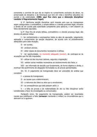 consciente e convicto de que ela se inspira no cumprimento exclusivo do dever, na
preservação da disciplina e da hierarquia que tem em vista o benefício educativo do
punido e da coletividade. (OBS: aqui fica claro que a detenção disciplinar
cautelar é flagrantemente ilegal)
         § 1º. Nenhuma sanção disciplinar será imposta sem que ao transgressor
sejam assegurados o contraditório, a ampla defesa e o devido processo legal, inclusive
o direito de ser ouvido pela autoridade competente para aplicá-la, e sem estarem os
fatos devidamente apurados.
          § 2º. Para fins de ampla defesa, contraditório e o devido processo legal, são
direitos do policial militar:
         I - ter conhecimento e acompanhar todos os atos de apuração, julgamento,
aplicação e cumprimento da sanção disciplinar, de acordo com os procedimentos
adequados para cada situação;
        II - ser ouvido;
        III - produzir provas;
        IV - obter cópias de documentos necessários à defesa;
        V - ter oportunidade, no momento adequado (excluir), de contrapor-se às
acusações que lhe são imputadas;
        VI - utilizar-se dos recursos cabíveis, segundo a legislação;
        VII - adotar outras medidas necessárias ao esclarecimento dos fatos; e
        VIII - ser informado de decisão que fundamente, de forma objetiva e direta, o
eventual não-acolhimento de alegações formuladas ou de provas apresentadas.
        Art. 42. O julgamento da transgressão deve ser precedido de análise que
considere:
        I - a pessoa do transgressor;
        II - as causas que a determinaram;
        III - a natureza dos fatos ou atos que a envolveram;
        IV - as conseqüências que dela possam advir; e
        V – a falta de provas e de materialidade do ato ou fato disciplinar serão
consideradas a favor do (investigado ou comunicado).
        Parágrafo único. No julgamento da transgressão, podem ser levantadas
causas que justifiquem a falta (acrescer: isentando o militar) ou circunstâncias que a
atenuem ou a agravem.
 