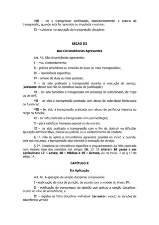 VIII – ter o transgressor confessado, espontaneamente, a autoria da
transgressão, quando esta for ignorada ou imputada a outrem;
        IX – colaborar na apuração da transgressão disciplinar.



                                         SEÇÃO III

                          Das Circunstâncias Agravantes

        Art. 45. São circunstâncias agravantes:
        I – mau comportamento;
        II - prática simultânea ou conexão de duas ou mais transgressões;
        III – reincidência específica;
        IV - conluio de duas ou mais pessoas;
       V – ter sido praticada a transgressão durante a execução de serviço;
(acrescer: desde que não se constitua causa de justificação)
         VI – ter sido cometida a transgressão em presença de subordinado, de tropa
ou de civil;
         VII - ter sido a transgressão praticada com abuso de autoridade hierárquica
ou funcional;
        VIII – ter sido a transgressão praticada com abuso de confiança inerente ao
cargo ou função;
        IX - ter sido praticada a transgressão com premeditação;
        X – para satisfazer interesse pessoal ou de outrem;
        XI – ter sido praticada a transgressão com o fim de obstruir ou dificultar
apuração administrativa, policial ou judicial, ou o esclarecimento da verdade.
         § 1º. Não se aplica a circunstância agravante prevista no inciso V quando,
pela sua natureza, a transgressão seja inerente à execução do serviço.
         § 2º. Considera-se reincidência específica o enquadramento da falta praticada
num mesmo item dos previstos nos artigos 16, 17, 18 alterar: 16 passa a ser
Levíssimas; 17 – Leves; 18 – Médias e 19 – Graves, ou no inciso II do § 1º do
artigo 14.

                                     CAPÍTULO X

                                     Da Aplicação

        Art. 46. A aplicação da sanção disciplinar compreende:
        I - elaboração de nota de punição, de acordo com o modelo do Anexo IV;
        II - notificação do transgressor da decisão que aplicou a sanção disciplinar,
exceto no caso de advertência; e
        III - registro na ficha disciplinar individual. (acrescer: exceto as sanções de
advertência verbal)
 