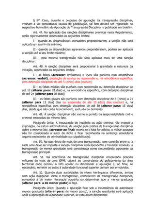 § 8º. Caso, durante o processo de apuração da transgressão disciplinar,
venham a ser constatadas causas de justificação, tal fato deverá ser registrado no
respectivo Formulário de Apuração de Transgressão Disciplinar e publicado em boletim.
         Art. 47. Na aplicação das sanções disciplinares previstas neste Regulamento,
serão rigorosamente observados os seguintes limites:
         I - quando as circunstâncias atenuantes preponderarem, a sanção não será
aplicada em seu limite máximo;
        II - quando as circunstâncias agravantes preponderarem, poderá ser aplicada
a sanção até o seu limite máximo;
          III - pela mesma transgressão não será aplicada mais de uma sanção
disciplinar.
         Art. 48. A sanção disciplinar será proporcional à gravidade e natureza da
infração, observados os seguintes limites:
        I - as faltas (acrescer: levíssimas) e leves são puníveis com advertência
(acrescer: verbal), prestação de serviço ou repreensão e, na reincidência específica,
com detenção disciplinar de até 5 (cinco) dias (excluir);
        II - as faltas médias são puníveis com repreensão ou detenção disciplinar de
até 12 (alterar para: 03 dias) e, na reincidência específica, com detenção disciplinar
de até 24 (alterar para 08 dias);
         III - as faltas graves são puníveis com detenção disciplinar de 5 (cinco) a 21
(alterar para 12 dias) dias ou suspensão de até 10 (dez) dias (excluir) e, na
reincidência específica, com detenção disciplinar de até 30 (alterar para: 15 dias)
dias, desde que não caiba licenciamento, exclusão ou demissão.
         Art. 49. A sanção disciplinar não exime o punido da responsabilidade civil e
criminal emanadas do mesmo fato.
        Parágrafo único. A instauração de inquérito ou ação criminal não impede a
imposição, na esfera administrativa, de sanção pela prática de transgressão disciplinar
sobre o mesmo fato. (acrescer ao final: exceto se o fato for atípico, o militar acusado
não for considerado o autor do ilícito e ficar reconhecida na sentença absolutória
alguma excludente de criminalidade ou culpabilidade).
        Art. 50. Na ocorrência de mais de uma transgressão, sem conexão entre si, a
cada uma deve ser imposta a sanção disciplinar correspondente e havendo conexão, a
transgressão de menor gravidade será considerada como circunstância agravante da
transgressão principal.
          Art. 51. Na ocorrência de transgressão disciplinar envolvendo policiais
militares de mais de uma OPM, caberá ao comandante do policiamento da área
territorial onde ocorreu o fato apurar ou determinar a apuração e, ao final, se
necessário, remeter os autos à autoridade funcional superior comum aos envolvidos.
        Art. 52. Quando duas autoridades de níveis hierárquicos diferentes, ambas
com ação disciplinar sobre o transgressor, conhecerem da transgressão disciplinar,
competirá à de maior hierarquia apurá-la ou determinar que a menos graduada
(alterar para: a de menor posto) o faça.
        Parágrafo único. Quando a apuração ficar sob a incumbência da autoridade
menos graduada (alterar para: de menor posto), a sanção resultante será aplicada
após a aprovação da autoridade superior, se esta assim determinar.
 