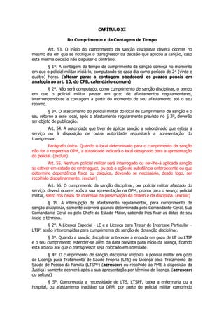 CAPÍTULO XI

                   Do Cumprimento e da Contagem de Tempo

        Art. 53. O início do cumprimento da sanção disciplinar deverá ocorrer no
mesmo dia em que se notifique o transgressor da decisão que aplicou a sanção, caso
esta mesma decisão não dispuser o contrário.
        § 1º. A contagem do tempo de cumprimento da sanção começa no momento
em que o policial militar iniciá-lo, computando-se cada dia como período de 24 (vinte e
quatro) horas. (alterar para: a contagem obedecerá os prazos penais em
analogia ao art. 10, do CPB, calendário comum)
         § 2º. Não será computado, como cumprimento de sanção disciplinar, o tempo
em que o policial militar passar em gozo de afastamentos regulamentares,
interrompendo-se a contagem a partir do momento de seu afastamento até o seu
retorno.
         § 3º. O afastamento do policial militar do local de cumprimento da sanção e o
seu retorno a esse local, após o afastamento regularmente previsto no § 2º, deverão
ser objeto de publicação.
        Art. 54. A autoridade que tiver de aplicar sanção a subordinado que esteja a
serviço ou à disposição de outra autoridade requisitará a apresentação do
transgressor.
         Parágrafo único. Quando o local determinado para o cumprimento da sanção
não for a respectiva OPM, a autoridade indicará o local designado para a apresentação
do policial. (excluir)
         Art. 55. Nenhum policial militar será interrogado ou ser-lhe-á aplicada sanção
se estiver em estado de embriaguez, ou sob a ação de substância entorpecente ou que
determine dependência física ou psíquica, devendo se necessário, desde logo, ser
recolhido disciplinarmente. (excluir)
          Art. 56. O cumprimento da sanção disciplinar, por policial militar afastado do
serviço, deverá ocorrer após a sua apresentação na OPM, pronto para o serviço policial
militar, salvo nos casos de interesse da preservação da ordem e da disciplina. (excluir)
          § 1º. A interrupção de afastamento regulamentar, para cumprimento de
sanção disciplinar, somente ocorrerá quando determinada pelo Comandante-Geral, Sub
Comandante Geral ou pelo Chefe do Estado-Maior, cabendo-lhes fixar as datas de seu
início e término.
         § 2º. A Licença Especial - LE e a Licença para Tratar de Interesse Particular –
LTIP, serão interrompidas para cumprimento de sanção de detenção disciplinar.
         § 3º. Quando a sanção disciplinar anteceder a entrada em gozo de LE ou LTIP
e o seu cumprimento estender-se além da data prevista para início da licença, ficando
esta adiada até que o transgressor seja colocado em liberdade.
         § 4º. O cumprimento de sanção disciplinar imposta a policial militar em gozo
de Licença para Tratamento de Saúde Própria (LTS) ou Licença para Tratamento de
Saúde de Pessoa da Família (LTSPF) (acrescer: ou recolhido ao PME à disposição da
Justiça) somente ocorrerá após a sua apresentação por término de licença. (acrescer:
ou soltura)
         § 5º. Comprovada a necessidade de LTS, LTSPF, baixa a enfermaria ou a
hospital, ou afastamento inadiável da OPM, por parte do policial militar cumprindo
 