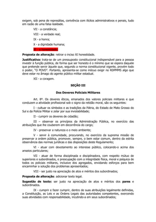 exigem, sob pena de represálias, conivência com ilícitos administrativos e penais, tudo
em razão de uma falsa lealdade.
        VII - a constância;
        VIII - a verdade real;
        IX - a honra;
        X - a dignidade humana;
        XI - a honestidade;
Proposta de alteração: retirar o inciso XI honestidade.
Justificativa: trata-se de um pressuposto constitucional indispensável para a pessoa
investir à função pública, de forma que ser honesto é o mínimo que se espera daquele
que pretende servir àquele que, segundo a norma constitucional vigente, provém todo
o poder, “O POVO”. Portanto, apresenta-se como inócuo exigir no RDPMMS algo que
deve estar no âmago do agente público militar estadual.
        XII - a coragem.

                                     SEÇÃO III

                           Dos Deveres Policiais Militares

       Art. 8º. Os deveres éticos, emanados dos valores policiais militares e que
conduzem a atividade profissional sob o signo da retidão moral, são os seguintes:
         I - cultuar os símbolos e as tradições da Pátria, do Estado de Mato Grosso do
Sul e da Polícia Militar e zelar por sua inviolabilidade;
        II - cumprir os deveres de cidadão;
         III – observar os princípios da Administração Pública, no exercício das
atribuições que lhe couberem em decorrência do cargo;
        IV - preservar a natureza e o meio ambiente;
        V - servir à comunidade, procurando, no exercício da suprema missão de
preservar a ordem pública, promover, sempre, o bem estar comum, dentro da estrita
observância das normas jurídicas e das disposições deste Regulamento;
         VI - atuar com devotamento ao interesse público, colocando-o acima dos
anseios particulares;
         VII - atuar de forma disciplinada e disciplinadora, com respeito mútuo de
superiores e subordinados, e preocupação com a integridade física, moral e psíquica de
todos os policiais militares, inclusive dos agregados, envidando esforços para bem
encaminhar a solução dos problemas apresentados;
        VIII - ser justo na apreciação de atos e méritos dos subordinados;
Proposta de alteração: adicionar texto legal.
Sugestão de texto: ser justo na apreciação de atos e méritos dos pares e
subordinados.
         IX - cumprir e fazer cumprir, dentro de suas atribuições legalmente definidas,
a Constituição, as Leis e as Ordens Legais das autoridades competentes, exercendo
suas atividades com responsabilidade, incutindo-a em seus subordinados;
 