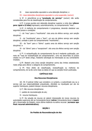 II-     duas repreensões equivalem a uma detenção disciplinar; e
        III - duas detenções disciplinares equivalem a uma suspensão; (excluir)
        § 4º. A advertência e a “prestação de serviço” (excluir) não serão
consideradas para fins de classificação de comportamento.
        § 5º. A praça punida com detenção disciplinar superior a vinte dias (alterar
para: igual a 15 dias) ingressará, automaticamente, no comportamento "mau".
        § 6º. A melhoria de comportamento é progressiva, devendo obedecer aos
seguintes prazos e condições:
          I - do "mau" para o "insuficiente": dois anos de efetivo serviço, sem sanção
disciplinar;
          II - do "insuficiente" para o "bom": um ano de efetivo serviço sem sanção
disciplinar, contado a partir do comportamento "insuficiente";
          III - do "bom" para o "ótimo": quatro anos de efetivo serviço sem sanção
disciplinar; e
          IV - do "ótimo" para o "excepcional": oito anos de efetivo serviço sem sanção
disciplinar.
         § 7º. A reclassificação do comportamento far-se-á mediante publicação, por
meio de "nota de reclassificação de comportamento", uma vez decorridos os prazos
citados no § 6º deste artigo, mediante solicitação do interessado ao seu comandante
imediato.
         § 8º. Bastará uma única sanção disciplinar acima dos limites estabelecidos
neste artigo para alterar a categoria do comportamento.
       § 9º. Para efeito de classificação, reclassificação ou melhoria do
comportamento, ter-se-ão como base as datas em que as sanções foram publicadas.

                                    CAPÍTULO XIII

                            Dos Recursos Disciplinares

         Art. 59. O policial militar que considere a si próprio, a subordinado seu ou a
serviço sob sua responsabilidade prejudicado, ofendido ou injustiçado por ato de
superior hierárquico, poderá interpor recursos disciplinares.
        § 1º. São recursos disciplinares:
        I - pedido de reconsideração de ato;
        II - recurso hierárquico.
         § 2º. Da solução de recurso só caberá interposição de novos recursos às
autoridades superiores até ao Comandante-Geral (retirar Comandante-Geral e inserir
até o Governador do Estado), como última instância na esfera recursal. (acrescer apo
final: recursal administrativa).

                                       SEÇÃO I

                      Do Pedido de Reconsideração de Ato
 