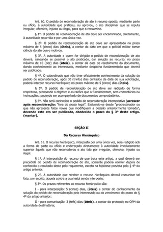 Art. 60. O pedido de reconsideração de ato é recurso oposto, mediante parte
ou ofício, à autoridade que praticou, ou aprovou, o ato disciplinar que se reputa
irregular, ofensivo, injusto ou ilegal, para que o reexamine.
         § 1º. O pedido de reconsideração de ato deve ser encaminhado, diretamente,
à autoridade recorrida e por uma única vez.
         § 2º. O pedido de reconsideração de ato deve ser apresentado no prazo
máximo de 5 (cinco) dias (úteis), a contar da data em que o policial militar tomar
ciência do ato que o motivou.
         § 3º. A autoridade a quem for dirigido o pedido de reconsideração de ato
deverá, saneando se possível o ato praticado, dar solução ao recurso, no prazo
máximo de 10 (dez) dias (úteis), a contar da data de recebimento do documento,
dando conhecimento ao interessado, mediante despacho fundamentado que deverá
ser publicado.
        § 4º. O subordinado que não tiver oficialmente conhecimento da solução do
pedido de reconsideração, após 30 (trinta) dias contados da data de sua solicitação,
poderá interpor recurso hierárquico no prazo máximo de 5 (cinco) dias (úteis).
         § 5º. O pedido de reconsideração de ato deve ser redigido de forma
respeitosa, precisando o objetivo e as razões que o fundamentam, sem comentários ou
insinuações, podendo ser acompanhado de documentos comprobatórios.
       § 6º. Não será conhecido o pedido de reconsideração intempestivo (acrescer
após reconsideração: “fora do prazo legal”. Excluindo-se desde “procrastinador ou
que não apresente fatos novos que modifiquem a decisão anteriormente tomada”,
devendo este ato ser publicado, obedecido o prazo do § 3º deste artigo.
(manter).



                                      SEÇÃO II

                              Do Recurso Hierárquico

         Art. 61. O recurso hierárquico, interposto por uma única vez, será redigido sob
a forma de parte ou ofício e endereçado diretamente à autoridade imediatamente
superior àquela que não reconsiderou o ato tido por irregular, ofensivo, injusto ou
ilegal.
         § 1º. A interposição do recurso de que trata este artigo, a qual deverá ser
precedida de pedido de reconsideração do ato, somente poderá ocorrer depois de
conhecido o resultado deste pelo requerente, exceto na hipótese prevista pelo § 4º do
artigo anterior.
         § 2º. A autoridade que receber o recurso hierárquico deverá comunicar tal
fato, por escrito, àquela contra a qual está sendo interposto.
        § 3º. Os prazos referentes ao recurso hierárquico são:
         I - para interposição: 5 (cinco) dias, (úteis) a contar do conhecimento da
solução do pedido de reconsideração pelo interessado ou do vencimento do prazo do §
4º do artigo anterior;
        II - para comunicação: 3 (três) dias (úteis), a contar do protocolo na OPM da
autoridade destinatária;
 