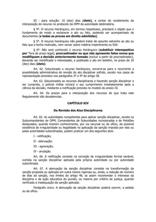 III - para solução: 10 (dez) dias (úteis), a contar do recebimento da
interposição do recurso no protocolo da OPM da autoridade destinatária.
       § 4º. O recurso hierárquico, em termos respeitosos, precisará o objeto que o
fundamenta de modo a esclarecer o ato ou fato, podendo ser acompanhado de
documentos (e todas as provas em direito admitidas).
         § 5º. O recurso hierárquico não poderá tratar de assunto estranho ao ato ou
fato que o tenha motivado, nem versar sobre matéria impertinente ou fútil.
         § 6º. Não será conhecido o recurso hierárquico (substituir intempestivo
por “fora do prazo legal), procrastinador ou que não apresente fatos novos que
modifiquem a decisão anteriormente tomada (excluir a partir de procrastinador),
devendo ser cientificado o interessado, e publicado o ato em boletim, no prazo de 10
(dez) dias (úteis).
          Art. 62. Solucionado o recurso hierárquico, encerra-se para o recorrente a
possibilidade administrativa de revisão do ato disciplinar sofrido, exceto nos casos de
representação previstos nos parágrafos 3º e 4º do artigo 38.
         Art. 63. Solucionados os recursos disciplinares e havendo sanção disciplinar a
ser cumprida, o policial militar iniciará o seu cumprimento imediatamente após a
ciência da decisão, mediante a notificação prevista no modelo do anexo III.
       Art. 64. Os prazos para a interposição dos recursos de que trata este
Regulamento são decadenciais.

                                    CAPÍTULO XIV

                           Da Revisão dos Atos Disciplinares

         Art. 65. As autoridades competentes para aplicar sanção disciplinar, exceto os
Subcomandantes de OPM, Comandantes de Subunidades incorporadas e de Pelotões
destacados, quando tiverem conhecimento, por via recursal ou de ofício, da possível
existência de irregularidade ou ilegalidade na aplicação da sanção imposta por elas ou
pelas autoridades subordinadas, podem praticar um dos seguintes atos:
        I - retificação;
        II - atenuação;
        III - agravação;
        IV - anulação.
        Art. 66. A retificação consiste na correção de irregularidade formal sanável,
contida na sanção disciplinar aplicada pela própria autoridade ou por autoridade
subordinada.
          Art. 67. A atenuação da sanção disciplinar consiste na transformação da
sanção proposta ou aplicada em outra menos rigorosa ou, ainda, a redução do número
de dias da sanção, nos limites do artigo 48, se assim recomendar o interesse da
disciplina e da ação educativa do punido, ou mesmo por critério de justiça, quando
verificada a inadequação da sanção aplicada.
         Parágrafo único. A atenuação da sanção disciplinar poderá ocorrer, a pedido
ou de ofício.
 