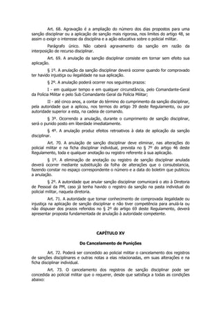 Art. 68. Agravação é a ampliação do número dos dias propostos para uma
sanção disciplinar ou a aplicação de sanção mais rigorosa, nos limites do artigo 48, se
assim o exigir o interesse da disciplina e a ação educativa sobre o policial militar.
         Parágrafo único. Não caberá agravamento da sanção em razão da
interposição de recurso disciplinar.
         Art. 69. A anulação da sanção disciplinar consiste em tornar sem efeito sua
aplicação.
         § 1º. A anulação da sanção disciplinar deverá ocorrer quando for comprovado
ter havido injustiça ou ilegalidade na sua aplicação.
        § 2º. A anulação poderá ocorrer nos seguintes prazos:
         I - em qualquer tempo e em qualquer circunstância, pelo Comandante-Geral
da Polícia Militar e pelo Sub Comandante Geral da Polícia Militar;
        II - até cinco anos, a contar do término do cumprimento da sanção disciplinar,
pela autoridade que a aplicou, nos termos do artigo 39 deste Regulamento, ou por
autoridade superior a esta, na cadeia de comando.
         § 3º. Ocorrendo a anulação, durante o cumprimento de sanção disciplinar,
será o punido posto em liberdade imediatamente.
          § 4º. A anulação produz efeitos retroativos à data de aplicação da sanção
disciplinar.
         Art. 70. A anulação de sanção disciplinar deve eliminar, nas alterações do
policial militar e na ficha disciplinar individual, prevista no § 7º do artigo 46 deste
Regulamento, toda e qualquer anotação ou registro referente à sua aplicação.
        § 1º. A eliminação de anotação ou registro de sanção disciplinar anulada
deverá ocorrer mediante substituição da folha de alterações que o consubstancia,
fazendo constar no espaço correspondente o número e a data do boletim que publicou
a anulação.
          § 2º. A autoridade que anular sanção disciplinar comunicará o ato à Diretoria
de Pessoal da PM, caso já tenha havido o registro da sanção na pasta individual do
policial militar, naquela diretoria.
          Art. 71. A autoridade que tomar conhecimento de comprovada ilegalidade ou
injustiça na aplicação de sanção disciplinar e não tiver competência para anulá-la ou
não dispuser dos prazos referidos no § 2º do artigo 69 deste Regulamento, deverá
apresentar proposta fundamentada de anulação à autoridade competente.



                                    CAPÍTULO XV

                          Do Cancelamento de Punições

          Art. 72. Poderá ser concedido ao policial militar o cancelamento dos registros
de sanções disciplinares e outras notas a elas relacionadas, em suas alterações e na
ficha disciplinar individual.
        Art. 73. O cancelamento dos registros de sanção disciplinar pode ser
concedida ao policial militar que o requerer, desde que satisfaça a todas as condições
abaixo:
 