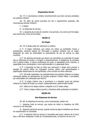 Disposições Gerais

         Art. 77. A recompensa constitui reconhecimento aos bons serviços prestados
por policiais militares.
       Art. 78. Além de outras previstas em leis e regulamentos especiais, são
recompensas policiais militares:
        I - o elogio;
        II - as dispensas do serviço;
         III - a dispensa da revista do recolher e do pernoite, nos centros de formação,
para alunos dos cursos de formação.

                                        SEÇÃO II

                                        Do Elogio

        Art. 79. O elogio pode ser individual ou coletivo.
         § 1°. O elogio individual, que coloca em relevo as qualidades morais e
profissionais, somente poderá ser formulado a policiais militares que se hajam
destacado do resto da coletividade no desempenho de ato de serviço ou ação
meritória;
         § 2°. Os aspectos principais que devem ser abordados na confecção do elogio
são os referentes ao caráter, à coragem e desprendimento, à inteligência, às condutas
civil e policial militar, à cultura profissional em geral, à capacidade como instrutor, à
capacidade como comandante e como administrador e à capacidade física.
         § 3°. A descrição do fato ou fatos que motivarem o elogio deve precisar a
atuação do policial militar em linguagem sucinta, sóbria, sem generalizações e
adjetivações desprovidas de real significado, como convém ao estilo castrense.
         § 4°. Só serão registrados nos assentamentos dos policiais militares os elogios
individuais obtidos no desempenho de funções próprias à Polícia Militar e concedidos
por autoridades com atribuição para fazê-lo.
         § 5°. O elogio coletivo visa a reconhecer e a ressaltar grupo de policiais
militares ou fração de tropas ao cumprir, destacadamente, determinada missão.
        § 6°. Aplica-se ao elogio coletivo o disposto no § 4° deste artigo.
        § 7°. Tanto o elogio coletivo quanto o individual serão publicados em boletim.

                                        SEÇÃO III

                             Das Dispensas do Serviço

        Art. 80. As dispensas do serviço, como recompensas, podem ser:
         I - dispensa total do serviço, que isenta de todos os trabalhos da OPM,
inclusive os de instrução;
        II - dispensa parcial do serviço, quando isenta de alguns trabalhos que devem
ser especificados na concessão.
         § 1°. A dispensa total do serviço é concedida pelo prazo máximo de 8 (oito)
dias e não deve ultrapassar o total de 16 (dezesseis) dias, no decorrer do ano civil.
 