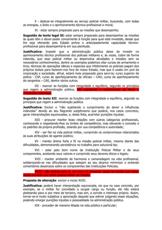 X - dedicar-se integralmente ao serviço policial militar, buscando, com todas
as energias, o êxito e o aprimoramento técnico-profissional e moral;
        XI - estar sempre preparado para as missões que desempenhe;
Sugestão de texto legal XI: estar sempre preparado para desempenhar as missões
às quais têm o dever-poder concernente à função para qual está investido, desde que
lhe seja oferecido pelo Estado prévia e antecipadamente capacidade técnico-
profissional para desempenhá-la em sua plenitude.
Justificativa: Impedir que a administração pública deixe de investir no
aprimoramento técnico profissional dos policiais militares e, às vezes, cobre de forma
indevida, que esse policial militar ou desenvolva atividades e missões sem os
necessários conhecimentos, dentre os exemplos podemos citar cursos de armamento e
tiros; técnicas de operações táticas e especiais que infelizmente os policiais pagam dos
próprios bolsos para fazerem-nos fora de nosso Estado, mas que é usado em prol da
corporação e sociedade, afinal, estará mais preparado para servi-la; curso superior de
polícia - CSP, curso de aperfeiçoamento de oficiais – CAO; curso de aperfeiçoamento
de sargentos – CAS, dentre vários outros.
         XII - exercer as funções com integridade e equilíbrio, segundo os princípios
que regem a administração pública, não sujeitando o cumprimento do dever a
influências indevidas;
Sugestão de texto XII: exercer as funções com integridade e equilíbrio, segundo os
princípios que regem a administração pública.
Justificativa: Excluir o “não sujeitando o cumprimento do dever a influências
indevidas” devido ao seu flagrante subjetivismo que poderá, nos casos concretos,
gerar interpretações equivocadas, e, desta feita, acarretar punições injustas.
        XIII - procurar manter boas relações com outras categorias profissionais,
conhecendo e respeitando-lhes os limites de competência, mas elevando o conceito e
os padrões da própria profissão, zelando por sua competência e autoridade;
         XIV - ser fiel na vida policial militar, cumprindo os compromissos relacionados
às suas atribuições de agente público;
         XV - manter ânimo forte e fé na missão policial militar, mesmo diante das
dificuldades, demonstrando persistência no trabalho para solucioná-las;
       XVI - zelar pelo bom nome da Instituição Policial Militar e de seus
componentes, aceitando seus valores e cumprindo seus deveres éticos e legais;
          XVII - manter ambiente de harmonia e camaradagem na vida profissional,
solidarizando-se nas dificuldades que estejam ao seu alcance minimizar e evitando
comentários desairosos sobre os componentes das Instituições Policiais;
        XVIII - não pleitear para si, por meio de terceiros, cargo ou função que esteja
sendo exercido por outro policial militar do Estado;
Proposta de alteração: excluir o inciso XVIII.
Justificativa: poderá haver interpretação equivocada, eis que no caso concreto, por
exemplo, se o militar for convidado a ocupar cargo ou função, ele não estará
pleiteando para si por meio de terceiro, mas sim, a convite e interesse próprio. Assim,
tornar-se-á muito subjetiva a apreciação daquele que estiver julgando essas situações,
podendo ensejar punições injustas e pessoalidade na administração pública.
        XIX - proceder de maneira ilibada na vida pública e particular;
 