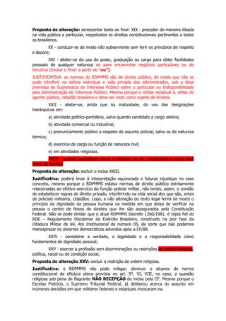 Proposta de alteração: acrescentar texto ao final: XIX - proceder de maneira ilibada
na vida pública e particular, respeitados os direitos constitucionais pertinentes a todos
os brasileiros.
        XX - conduzir-se de modo não subserviente sem ferir os princípios de respeito
e decoro;
         XXI - abster-se do uso do posto, graduação ou cargo para obter facilidades
pessoais de qualquer natureza ou para encaminhar negócios particulares ou de
terceiros (excluir o final: a partir do “ou”)
JUSTIFICATIVA: as normas do RDPMMS são de direito público, de modo que não se
pode interferir na esfera individual e vida privada dos administrados, sob a falsa
premissa de Supremacia do Interesse Público sobre o particular ou Indisponibilidade
pela Administração do Interesse Público. Mesmo porque o militar estadual é, antes de
agente público, cidadão brasileiro e deve ser visto como sujeito de direitos.
         XXII - abster-se, ainda que na inatividade, do uso das designações
hierárquicas em:
           a) atividade político-partidária, salvo quando candidato a cargo eletivo;
           b) atividade comercial ou industrial;
           c) pronunciamento público a respeito de assunto policial, salvo os de natureza
técnica;
           d) exercício de cargo ou função de natureza civil;
           e) em atividades religiosas.
        XXIII - prestar assistência moral e material ao lar, conduzindo-o como bom
chefe de família;
Proposta de alteração: excluir o inciso XXIII.
Justificativa: poderá levar à interpretação equivocada e futuras injustiças no caso
concreto, mesmo porque o RDPMMS estatui normas de direito público estritamente
relacionadas ao efetivo exercício da função policial militar, não tendo, assim, o condão
de estabelecer regras de direito privado, interferindo na vida social dos que são, antes
de policiais militares, cidadãos. Logo, a não alteração do texto legal ferirá de morte o
princípio da dignidade da pessoa humana na medida em que deixa de verificar na
pessoa o centro de feixes de direitos que lhe são assegurados pela Constituição
Federal. Não se pode olvidar que o atual RDPMMS Decreto 1260/1981, é cópia fiel do
RDE – Regulamento Disciplinar do Exército Brasileiro, construído na pior fase da
Ditadura Militar de 69, Ato Institucional de número 05, de sorte que não podemos
menosprezar os alicerces democráticos advindos após a CF/88.
       XXIV - considerar a verdade, a legalidade e a responsabilidade como
fundamentos de dignidade pessoal;
          XXV - exercer a profissão sem discriminações ou restrições de ordem religiosa,
política, racial ou de condição social;
Proposta de alteração XXV: excluir a restrição de ordem religiosa.
Justificativa: o RDPMMS não pode mitigar, diminuir o alcance de norma
constitucional de eficácia plena prevista no art. 5º, VI, VIII, no caso, a questão
religiosa sob pena de flagrante NÃO RECEPÇÃO do inciso pela CF. Mesmo porque o
Excelso Pretório, o Supremo Tribunal Federal, já deliberou acerca do assunto em
inúmeras decisões em que militares federais e estaduais invocaram-na.
 