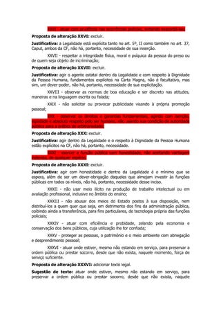 XXVI - atuar com prudência nas ocorrências policiais, evitando exacerbá-las;
Proposta de alteração XXVI: excluir.
Justificativa: a Legalidade está explícita tanto no art. 5º, II como também no art. 37,
Caput, ambos da CF, não há, portanto, necessidade de sua inserção.
       XXVII - respeitar a integridade física, moral e psíquica da pessoa do preso ou
de quem seja objeto de incriminação;
Proposta de alteração XXVII: excluir.
Justificativa: agir o agente estatal dentro da Legalidade e com respeito à Dignidade
da Pessoa Humana, fundamentos explícitos na Carta Magna, não é facultativo, mas
sim, um dever-poder, não há, portanto, necessidade de sua explicitação.
        XXVIII - observar as normas de boa educação e ser discreto nas atitudes,
maneiras e na linguagem escrita ou falada;
           XXIX - não solicitar ou provocar publicidade visando à própria promoção
pessoal;
         XXX - observar os direitos e garantias fundamentais, agindo com isenção,
eqüidade e absoluto respeito pelo ser humano, não usando sua condição de autoridade
pública para a prática de arbitrariedade;
Proposta de alteração XXX: excluir.
Justificativa: agir dentro da Legalidade e o respeito à Dignidade da Pessoa Humana
estão explícitos na CF, não há, portanto, necessidade.
         XXXI - exercer a função pública com honestidade, não aceitando vantagem
indevida, de qualquer espécie;
Proposta de alteração XXXI: excluir.
Justificativa: agir com honestidade e dentro da Legalidade é o mínimo que se
espera, além de ser um dever-obrigação daqueles que almejam investir às funções
públicas em todos os níveis, não há, portanto, necessidade desse inciso.
         XXXII - não usar meio ilícito na produção de trabalho intelectual ou em
avaliação profissional, inclusive no âmbito do ensino;
           XXXIII - não abusar dos meios do Estado postos à sua disposição, nem
distribuí-los a quem quer que seja, em detrimento dos fins da administração pública,
coibindo ainda a transferência, para fins particulares, de tecnologia própria das funções
policiais;
        XXXIV - atuar com eficiência e probidade, zelando pela economia e
conservação dos bens públicos, cuja utilização lhe for confiada;
        XXXV - proteger as pessoas, o patrimônio e o meio ambiente com abnegação
e desprendimento pessoal;
         XXXVI - atuar onde estiver, mesmo não estando em serviço, para preservar a
ordem pública ou prestar socorro, desde que não exista, naquele momento, força de
serviço suficiente.
Proposta de alteração XXXVI: adicionar texto legal.
Sugestão de texto: atuar onde estiver, mesmo não estando em serviço, para
preservar a ordem pública ou prestar socorro, desde que não exista, naquele
 