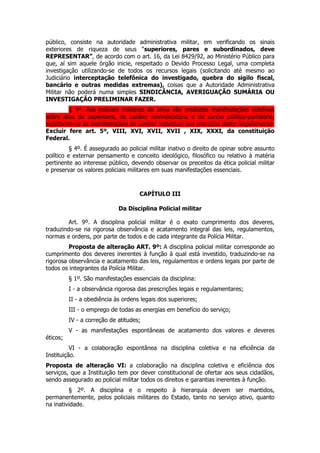 público, consiste na autoridade administrativa militar, em verificando os sinais
exteriores de riqueza de seus “superiores, pares e subordinados, deve
REPRESENTAR”, de acordo com o art. 16, da Lei 8429/92, ao Ministério Público para
que, aí sim aquele órgão inicie, respeitado o Devido Processo Legal, uma completa
investigação utilizando-se de todos os recursos legais (solicitando até mesmo ao
Judiciário interceptação telefônica do investigado, quebra do sigilo fiscal,
bancário e outras medidas extremas), coisas que a Autoridade Administrativa
Militar não poderá numa simples SINDICÂNCIA, AVERIGUAÇÃO SUMÁRIA OU
INVESTIGAÇÃO PRELIMINAR FAZER.
         § 3º. Aos policiais militares da ativa são proibidas manifestações coletivas
sobre atos de superiores, de caráter reivindicatório e de cunho político-partidário,
sujeitando-se as manifestações de caráter individual aos preceitos deste Regulamento.
Excluir fere art. 5º, VIII, XVI, XVII, XVII , XIX, XXXI, da constituição
Federal.
          § 4º. É assegurado ao policial militar inativo o direito de opinar sobre assunto
político e externar pensamento e conceito ideológico, filosófico ou relativo à matéria
pertinente ao interesse público, devendo observar os preceitos da ética policial militar
e preservar os valores policiais militares em suas manifestações essenciais.



                                     CAPÍTULO III

                             Da Disciplina Policial militar

         Art. 9º. A disciplina policial militar é o exato cumprimento dos deveres,
traduzindo-se na rigorosa observância e acatamento integral das leis, regulamentos,
normas e ordens, por parte de todos e de cada integrante da Polícia Militar.
         Proposta de alteração ART. 9º: A disciplina policial militar corresponde ao
cumprimento dos deveres inerentes à função à qual está investido, traduzindo-se na
rigorosa observância e acatamento das leis, regulamentos e ordens legais por parte de
todos os integrantes da Polícia Militar.
          § 1º. São manifestações essenciais da disciplina:
          I - a observância rigorosa das prescrições legais e regulamentares;
          II - a obediência às ordens legais dos superiores;
          III - o emprego de todas as energias em benefício do serviço;
          IV - a correção de atitudes;
          V - as manifestações espontâneas de acatamento dos valores e deveres
éticos;
          VI - a colaboração espontânea na disciplina coletiva e na eficiência da
Instituição.
Proposta de alteração VI: a colaboração na disciplina coletiva e eficiência dos
serviços, que a Instituição tem por dever constitucional de ofertar aos seus cidadãos,
sendo assegurado ao policial militar todos os direitos e garantias inerentes à função.
         § 2º. A disciplina e o respeito à hierarquia devem ser mantidos,
permanentemente, pelos policiais militares do Estado, tanto no serviço ativo, quanto
na inatividade.
 