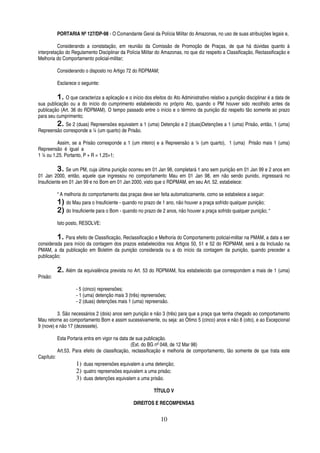 PORTARIA Nº 127/DP-98 - O Comandante Geral da Polícia Militar do Amazonas, no uso de suas atribuições legais e,
Considerando a constatação, em reunião da Comissão de Promoção de Praças, de que há dúvidas quanto à
interpretação do Regulamento Disciplinar da Polícia Militar do Amazonas, no que diz respeito a Classificação, Reclassificação e
Melhoria do Comportamento policial-militar;
Considerando o disposto no Artigo 72 do RDPMAM;
Esclarece o seguinte:

1. O que caracteriza a aplicação e o início dos efeitos do Ato Administrativo relativo a punição disciplinar é a data de
sua publicação ou a do início do cumprimento estabelecido no próprio Ato, quando o PM houver sido recolhido antes da
publicação (Art. 36 do RDPMAM). O tempo passado entre o início e o término da punição diz respeito tão somente ao prazo
para seu cumprimento;
2. Se 2 (duas) Repreensões equivalem a 1 (uma) Detenção e 2 (duas)Detenções a 1 (uma) Prisão, então, 1 (uma)
Repreensão corresponde a ¼ (um quarto) de Prisão.
Assim, se a Prisão corresponde a 1 (um inteiro) e a Repreensão a ¼ (um quarto), 1 (uma) Prisão mais 1 (uma)
Repreensão é igual a
1 ¼ ou 1,25. Portanto, P + R = 1,25>1;

3. Se um PM, cuja última punição ocorreu em 01 Jan 98, completará 1 ano sem punição em 01 Jan 99 e 2 anos em
01 Jan 2000, então, aquele que ingressou no comportamento Mau em 01 Jan 98, em não sendo punido, ingressará no
Insuficiente em 01 Jan 99 e no Bom em 01 Jan 2000, visto que o RDPMAM, em seu Art. 52, estabelece:
“ A melhoria do comportamento das praças deve ser feita automaticamente, como se estabelece a seguir:

1) do Mau para o Insuficiente - quando no prazo de 1 ano, não houver a praça sofrido qualquer punição;
2) do Insuficiente para o Bom - quando no prazo de 2 anos, não houver a praça sofrido qualquer punição; “
Isto posto, RESOLVE:

1. Para efeito de Classificação, Reclassificação e Melhoria do Comportamento policial-militar na PMAM, a data a ser
considerada para início da contagem dos prazos estabelecidos nos Artigos 50, 51 e 52 do RDPMAM, será a da Inclusão na
PMAM, a da publicação em Boletim da punição considerada ou a do início da contagem da punição, quando preceder a
publicação;
Prisão:

2. Além da equivalência prevista no Art. 53 do RDPMAM, fica estabelecido que correspondem a mais de 1 (uma)
- 5 (cinco) repreensões;
- 1 (uma) detenção mais 3 (três) repreensões;
- 2 (duas) detenções mais 1 (uma) repreensão.

3. São necessários 2 (dois) anos sem punição e não 3 (três) para que a praça que tenha chegado ao comportamento
Mau retorne ao comportamento Bom e assim sucessivamente, ou seja: ao Ótimo 5 (cinco) anos e não 8 (oito), e ao Excepcional
9 (nove) e não 17 (dezessete).
Esta Portaria entra em vigor na data de sua publicação.
(Ext. do BG nº 048, de 12 Mar 98)
Art.53. Para efeito de classificação, reclassificação e melhoria de comportamento, tão somente de que trata este
Capítulo:

1) duas repreensões equivalem a uma detenção;
2) quatro repreensões equivalem a uma prisão;
3) duas detenções equivalem a uma prisão.
TÍTULO V
DIREITOS E RECOMPENSAS

10

 