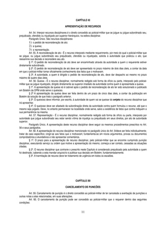 CAPÍTULO XI
APRESENTAÇÃO DE RECURSOS
Art. 54. Interpor recursos disciplinares é o direito concedido ao policial-militar que se julgue ou julgue subordinado seu,
prejudicado, ofendido ou injustiçado por superior hierárquico, na esfera disciplinar.
Parágrafo Único. São recursos disciplinares:
1) o pedido de reconsideração de ato;
2) a queixa;
3) a representação.
Art. 55. A reconsideração de ato - É o recurso interposto mediante requerimento, por meio do qual o policial-militar que
se julgue, ou julgue subordinado seu prejudicado, ofendido ou injustiçado, solicita à autoridade que praticou o ato, que
reexamine sua decisão e reconsidere seu ato.
§ 1º. O pedido de reconsideração de ato deve ser encaminhado através da autoridade a quem o requerente estiver
diretamente subordinado.
§ 2º. O pedido de reconsideração de ato deve ser apresentado no prazo máximo de dois dias úteis, a contar da data
em que o policial-militar tomar oficialmente conhecimento dos fatos que o motivaram.
§ 3º. A autoridade, a quem é dirigido o pedido de reconsideração de ato, deve dar despacho ao mesmo no prazo
máximo de quatro dias úteis.
Art. 56. Queixa - É o recurso disciplinar, normalmente redigido sob forma de ofício ou parte, interposto pelo policialmilitar que se julgue injustiçado, dirigido diretamente ao superior imediato da autoridade contra quem é apresentada a queixa.
§ 1º. A apresentação da queixa só é cabível após o pedido de reconsideração de ato ter sido solucionado e publicado
em Boletim da OPM onde serve o queixoso.
§ 2º A apresentação da queixa deve ser feita dentro de um prazo de cinco dias úteis, a contar da publicação em
Boletim da solução de que trata o parágrafo anterior.
§ 3º. O queixoso deve informar, por escrito, à autoridade de quem vai se queixar do omjeto do recurso disciplinar que
irá apresentar.
§ 4º. O queixoso deve ser afastado da subordinação direta da autoridade contra quem formulou o recurso, até que o
mesmo seja julgado. Deve, no entanto permanecer na localidade onde serve, salvo a existência de fatos que contra indiquem a
sua permanência na mesma.
Art. 57. Representação - É o recurso disciplinar, normalmente redigido sob forma de ofício ou parte, interposto por
autoridade que julgue subordinado seu estar sendo vítima de injustiça ou prejudicado em seus direitos, por ato de autoridade
superior.
Parágrafo Único. A apresentação deste recurso disciplinar deve seguir os mesmos procedimentos prescritos no Art.
56 e seus parágrafos.
Art. 58. A apresentação do recurso disciplinar mencionado no parágrafo único do Art. 54deve ser feita individualmente;
tratar de caso específico; cingir-se aos fatos que o motivaram; fundamenta-se em novos argumentos, provas ou documentos
comprobatórios e elucidativos e não apresentar comentários.
§ 1º. O prazo para a apresentação de recurso disciplinar, pelo policial-militar que se encontre cumprindo punição
disciplinar, executando serviço ou ordem que motive a apresentação do mesmo, começa a ser contato, cessadas as situações
citadas.
§ 2º. O recurso disciplinar que contrarie o prescrito neste Capítulo é considerado prejudicado pela autoridade a quem
foi destinado, cabendo a esta mandar arquivá-lo e publicar sua decisão em Boletim, fundamentadamente.
§ 3º. A trarmitação de recurso deve ter tratamento de urgência em todos os escalões.

CAPÍTULO XII
CANCELAMENTO DE PUNICÕES
Art. 59. Cancelamento de punição é o direito concedido ao policial-militar de ter cancelada a averbação de punições e
outras notas a elas relacionadas, em suas alterações.
Art. 60. O cancelamento da punição pode ser concedido ao policial-militar que o requerer dentro das seguintes
condições:

11

 