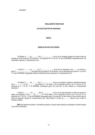 competente.

REGULAMENTO DISCIPLINAR
DA POLÍCIA MILITAR DO AMAZONAS

ANEXO I

MODELOS DE NOTA DE PUNIÇÃO

- O Soldado nº...........da ................ Cia, F................................de tal, por ter chegado atrasado ao primeiro tempo de
instrução de 20 do corrente (nº 28 do Anexo I, com agravante do nº 3 do Art. 18, tudo do RDPMAM, transgressão leve), fica
repreendido; ingressa no “comportamento mau”.

- O Cabo nº................da ...............Cia, F...................................de tal, por ter maltratado no dia .......... do corrente, o
preso F.......................................... que estava sob sua guarda (nº 54 do Anexo I, com as atenuantes dos números 1 e 2 do Art.
17, tudo do RDPMAM, transgressão média), fica detido por 8 dias; permanece no “comportamento bom”.

- O Soldado nº.............da.................Cia, F................................de tal, por ter faltado a verdade na sindicância feita pelo
Cap F.......................no dia.......................do corrente (nº 1 do Anexo I, com a agravante da letra c) do nº 6 do Art. 18 e a
atenuante do nº 1 do Art. 17 do RDPMAM, transgressão grave), fica preso por 15 dias, ingressa no “comportamento
insuficiente”.
- O Cabo nº...................do..................Esq. F.............................de tal, por ter sido encontrado no interior do quartel em
estado de embriaguez, no dia.......... do..................(nº 119 do Anexo I, com a agravante da letra a) do nº 6 do Art. 18 e a
atenuante do nº 1 do Art. 17, tudo do RDPMAM, transgressão grave), fica preso por 10 dias, sendo os dois primeiros dias em
prisão em separado; ingressa no “comportamento mau”. Esta punição é a contar de....................(data em que o militar foi
recolhido à prisão).
OBS: Não dispondo de boletim, à autoridade que aplicar a punição caberá solicitar sua publicação no boletim daquela
a que estiver subordinado.

17

 