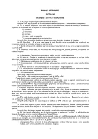 PUNIÇÕES DISCIPLINARES
CAPÍTULO VII
GRADAÇÃO E EXECUÇÃO DAS PUNIÇÕES
Art. 21. A punição disciplinar objetiva o fortalecimento da disciplina.
Parágrafo Único. A punição deve ter em vista o benefício educativo ao punido e à coletividade a que ele pertence.
Art. 22. As punições disciplinares a que estão sujeitos os policiais-militares, segundo a classificação resultante do
julgamento da transgressão, são as seguintes em ordem de gravidade crescente:
1) advertência;
2) repreensão;
3) detenção;
4) prisão e prisão em separado;
5) licenciamento e exclusão a bem da disciplina.
Parágrafo Único. As punições disciplinares de detenção e prisão não podem ultrapassar de trinta dias.
Art. 23. Advertência - É a forma mais branda de punir. Consiste numa admoestação feita verbalmente ao
transgressor, podendo ser em caráter particular ou ostensivamente.
§ 1º. Quando ostensivamente poderá ser na presença de superiores, no círculo de seus pares ou na presença de toda
ou parte da OPM.
§ 2º. Advertência, por ser verbal, não deve constar das alterações do punido, devendo, entretanto, ser registrada em
sua ficha disciplinar.
Art. 24. Repreensão - É a punição que, publicada em boletim, não priva o punido da liberdade.
Art. 25. Detenção - Consiste no cerceamento da liberdade do punido, o qual deve permanecer no local que lhe for
determinado, normalmente o quartel, sem que fique, no entanto, confinado.
§ 1º. O detido comparece a todos os atos de instrução e serviços.
§ 2º. Em caso especiais, a critério da autoridade que aplicou a punição, o oficial ou aspirante a oficial pode ficar detido
em sua residência.
Art. 26. Prisão - Consiste no confinamento do punido em local próprio e designado para tal.
§ 1º. Os policiais-militares dos diferentes círculos de oficiais e praças estabelecidos no Estatuto dos Policiais-Militares
não poderão ficar presos no mesmo compartimento.
§ 2º. São lugares de prisão:
- Para Oficial - determinado pelo Cmt no aquartelamento;
- Para SubTen e Sgt - compartimento denominado “Prisão de SubTen e Sgt”;
- Para as demais praças - compartimento fechado denominado “Xadrez”.
§ 3º. Em casos especiais, a critério da autoridade que aplicou a punição, o oficial ou aspirante a oficial pode ter sua
residência como local de cumprimento da prisão, quando esta não for superior a 48 horas.
§ 4º. Quando a OPM não dispuser de instalações apropriadas, cabe à autoridade que aplicou a punição solicitar ao
escalão superior local para servir de prisão em outra OPM.
§ 5º Os presos disciplinares devem ficar separados dos presos à disposição da justiça.
§ 6º. Compete à autoridade que aplicar a primeira punição de prisão à praça, ajuizar da conveniência e necessidade
de não confinar o punido, tendo em vista os altos interesses da ação educativa da coletividade e a elevação do moral da tropa.
Neste caso, esta circunstância será fundamentadamente publicada em Boletim da OPM e o punido terá o quartel por
homenagem.
Art. 27. A prisão deve ser cumprida sem prejuízo da instrução e dos serviços internos. Quando o for com prejuízo,
esta condição deve ser declarada em Boletim.
Parágrafo Único. O punido fará suas refeições no refeitório da OPM, a não ser que o Comandante determine o
contrário.
Art. 28. Em casos especiais, a prisão pode ser agravada para “Prisão em separado”, devendo o punido permanecer
confinado e isolado, fazendo suas refeições no local da prisão. Este agravamento não pode exceder à metade da punição
aplicada.
Parágrafo Único. A prisão em separado deve constituir a parte final do cumprimento da punição.
Art. 29. Licenciamento e Exclusão a bem da disciplina consiste no afastamento, “ex-offício”, do policial-militar das
fileiras da Corporação, conforme prescrito no Estatuto dos Policiais-Militares.
§ 1º. O licenciamento a bem da disciplina deve ser aplicado à praça sem estabilidade assegurada, mediante à simples
análise de suas alterações, por iniciativa do Comandante, das autoridades relacionadas nos itens 3) e 4), ou por ordem das
autoridades relacionadas nos itens 1) e 2), tudo do Art. 9º, quando:
1) a transgressão afetar o sentimento do dever, a honra pessoal o pundonor militar e o decoro, e como repressão
imediata, assim se tornar absolutamente necessária à disciplina;

6

 