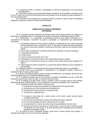 2) no comportamento MAU, se verificada a impossibilidade de melhoria de comportamento, como está prescrito
neste Regulamento.
§ 2º. O governador do Estado e o Cmt Geral poderão delegar autorização ao Ch da Casa Militar e autoridades do item
4) do art. 9º assim como aos Cmts de OPM respectivamente, para licenciarem a bem da disciplina as praças enquadrados no
item 2) do parágrafo anterior.
§ 3º. A exclusão a bem da disciplina deve ser aplicada “ex-offício” ao aspirante a oficial e à praça com estabilidade
assegurada, de acordo com o prescrito no Estatuto dos Policiais-Militares.
CAPÍTULO VIII
NORMAS PARA APLICAÇÃO E CUMPRIMENTO
DAS PUNIÇÕES
Art. 30. A aplicação da punição compreende uma descrição sumária, clara e precisa dos fatos e circunstâncias que
determinaram a transgressão (Anexo I); o enquadramento da punição é a decorrência da publicidade em Boletim da OPM.
§ 1º. Enquadramento - É a caracterização da transgressão acrescida de outros detalhes relacionados com o
comportamento de transgressor, cumprimento da punição ou justificação, no enquadramento são necessariamente
mencionados:
1) a transgressão cometida, em termos preciosos e sintéticos e a especificação em que a mesma incida pelos
números constantes do Anexo I ou pelo item 2) do Art. 13. Não devem ser emitidos comentários deprimentes
e/ou ofensivos, sendo porém permitidos os ensinamentos decorrentes, desde que não contenham alusões
pessoais;
2) os itens, artigos e parágrafos das circunstâncias atenuantes e/ou agravantes, ou causas de justificação;
3) a classificação da transgressão;
4) a punição imposta;
5) o local de cumprimento da punição, se for o caso;
6) a classificação do comportamento militar em que a praça punida permaneça ou ingresse;
7) a data do início do cumprimento da punição, se o punido tiver sido recolhido de acordo com o parágrafo 2º do
Artigo 10;
8) a determinação para posterior cumprimento, se o punido estiver baixado afastado do serviço à disposição de
outra autoridade.
§ 2º. Publicação em Boletim - Ë o ato administrativo que formaliza a aplicação da punição ou a sua justificação.
§ 3º. Quando ocorrer causa de justificação, no enquadramento e na publicação em Boletim, menciona-se a
justificação da falta, em lugar da punição imposta.
§ 4º. Quando a autoridade que aplica a punição não dispuser de Boletim para a sua aplicação, esta deve ser feita,
mediante solicitação escrita no da autoridade imediatamente superior.
Art. 31. A aplicação da punição deve ser feita com justiça, serenidade e imparcialidade, para que o punido fique
consciente e convicto de que a mesma se inspira no cumprimento exclusivo do dever.
Art. 32. A publicação da punição imposta a oficial ou aspirante a oficial, em princípio, deve ser feita em Boletim
Reservado podendo ser em Boletim Ostensivo, se as circunstâncias ou a natureza da transgressão, assim o recomendem.
Art. 33. A aplicação da punição deve obedecer às seguintes normas:
1) a punição deve ser proporcional à gravidade da transgressão dentro dos seguintes limites:
a) de advertências até 10 dias de detenção para transgressão leve;
b) de detenção até 10 dias de prisão para a transgressão média;
c) de prisão para a transgressão grave.

2) A punição não pode atingir até o máximo previsto no item anterior, quando ocorrerem apenas
circunstâncias atenuantes;
A punição deve ser dosada quando ocorrerem circunstâncias atenuantes e agravantes;
Por uma única transgressão não deve ser aplicada mais de uma punição;
A punição disciplinar, no entanto, não exime o punido da responsabilidade civil que lhe couber;
Na ocorrência de mais de uma punição, sem conexão entre si, a cada uma deve ser imposta a punição
correspondente. Em caso contrário, as de menor gravidade serão consideradas como circunstâncias
agravantes da transgressão principal.
§ 1º. No concurso de crime e transgressão disciplinar, quando forem da mesma natureza, deve prevalecer a
aplicação da pena relativa ao crime se como tal houver capitulação.

3)
4)
5)
6)

7

 