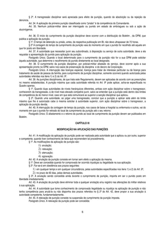 § 2º. A transgressão disciplinar será apreciada para efeito de punição, quando da absolvição ou da rejeição da
denúncia.
Art. 34. A aplicação da primeira punição classificada como “prisão” é da competência do Comandante.
Art. 35. Nenhum policial-militar deve ser interrogado ou punido em estado de embriagues ou sob a ação de
alucinógenos.
Art. 36. O início do cumprimento da punição disciplinar deve ocorrer com a distribuição do Boletim , da OPM, que
publica a aplicação da punição.
§ 1º. O tempo de detenção ou prisão, antes, da respectiva publicação em BI, não deve ultrapassar de 72 horas.
§ 2º A contagem do tempo de cumprimento da punição vaia do momento em que o punido for recolhido até aquele em
que for posto em liberdade.
Art. 37. A autoridade que necessitar punir seu subordinado, à disposição ou serviço de outra autoridade, deve a ela
requisitar a apresentação do punido para aplicação da punição.
Parágrafo Único. Quando o local determinado para o cumprimento da punição não for a sua OPM pode solicitar
àquela autoridade, que determine o recolhimento do punido diretamente ao local designado.
Art. 38. O cumprimento da punição disciplinar, por policial-militar afastado do serviço, deve ocorrer após a sua
apresentação pronto na OPM, salvo nos casos de preservação da disciplina e do decoro da Corporação.
Parágrafo Único. A interrupção das licenças especial, licença para tratar de interesse particular ou de licença para
tratamento de saúde de pessoa da família, para cumprimento de punição disciplinar, somente ocorrerá quando autorizada pelas
autoridades referidas nos itens 1) e 2) do Art. 9º.
Art. 39. As punições disciplinares, de que trata este Regulamento, devem ser aplicadas de acordo com as prescrições
no mesmo estabelecidas. A punição máxima que cada autoridade referida no Art. 9º pode aplicar, acha-se especificada no
Quadro apenso.
§ 1º. Quando duas autoridades de níveis hierárquicos diferentes, ambas com ação disciplinar sobre o transgressor,
conhecerem da transgressão, à de nível mais elevado competirá punir, salvo se entender que a punição está dentro dos limites
de competência da do menor nível, caso em que esta comunicará ao superior a sanção disciplinar que aplicou.
§ 2º. Quando uma autoridade, ao julgar uma transgressão, concluir que a punição a aplicar está além do limite
máximo que lhe é autorizado cabe à mesma solicitar à autoridade superior, com ação disciplinar sobre o transgressor, a
aplicação da punição devida.
Art. 40. A interrupção da contagem de tempo da punição, nos casos de baixa a hospital ou enfermaria e outros, vai do
momento em que o punido for retirado do local de cumprimento da punição até o seu retorno.
Parágrafo Único. O afastamento e o retorno do punido ao local de cumprimento da punição devem ser publicados em
Boletim.
CAPÍTULO IX
MODIFICAÇÃO NA APLICAÇÃO DAS PUNIÇÕES
Art. 41. A modificação da aplicação de punição pode ser realizada pela autoridade que a aplicou ou por outra, superior
e competente, quando tiver conhecimento de fatos que recomendem tal procedimento.
§ 1º. As modificações da aplicação de punição são:
1) anulação;
2) relevação;
3) atenuação;
4) agravação.
Art. 42. A anulação da punição consiste em tornar sem efeito a aplicação da mesma.
§ 1º. Deve ser concedida quando for comprovado ter ocorrido injustiças ou ilegalidade na sua aplicação.
§ 2º. Far-se-á em obediência aos prazos seguintes:
1) em qualquer tempo e em qualquer circunstância, pelas autoridades especificadas nos itens 1) e 2) do Art. 9º;
2) no prazo de 60 dias, pelas demais autoridades.
§ 3º. A anulação sendo concedida ainda durante o cumprimento de punição, importa em ser o punido posto em
liberdade imediatamente.
Art. 43. A anulação de punição deve eliminar toda e qualquer anotação e/ou registro nas alterações do militar relativos
à sua aplicação.
Art. 44. A autoridade que tome conhecimento de comprovada ilegalidade ou injustiça na aplicação de punição e não
tenha competência para anulá-la ou não disponha dos prazos referidos no § 2º do Art. 42, deve propor a sua anulação à
autoridade competente, fundamentadamente.
Art. 45. A relevação de punição consiste na suspensão de cumprimento da punição imposta.
Parágrafo Único. A relevação da punição pode ser concedida:

8

 