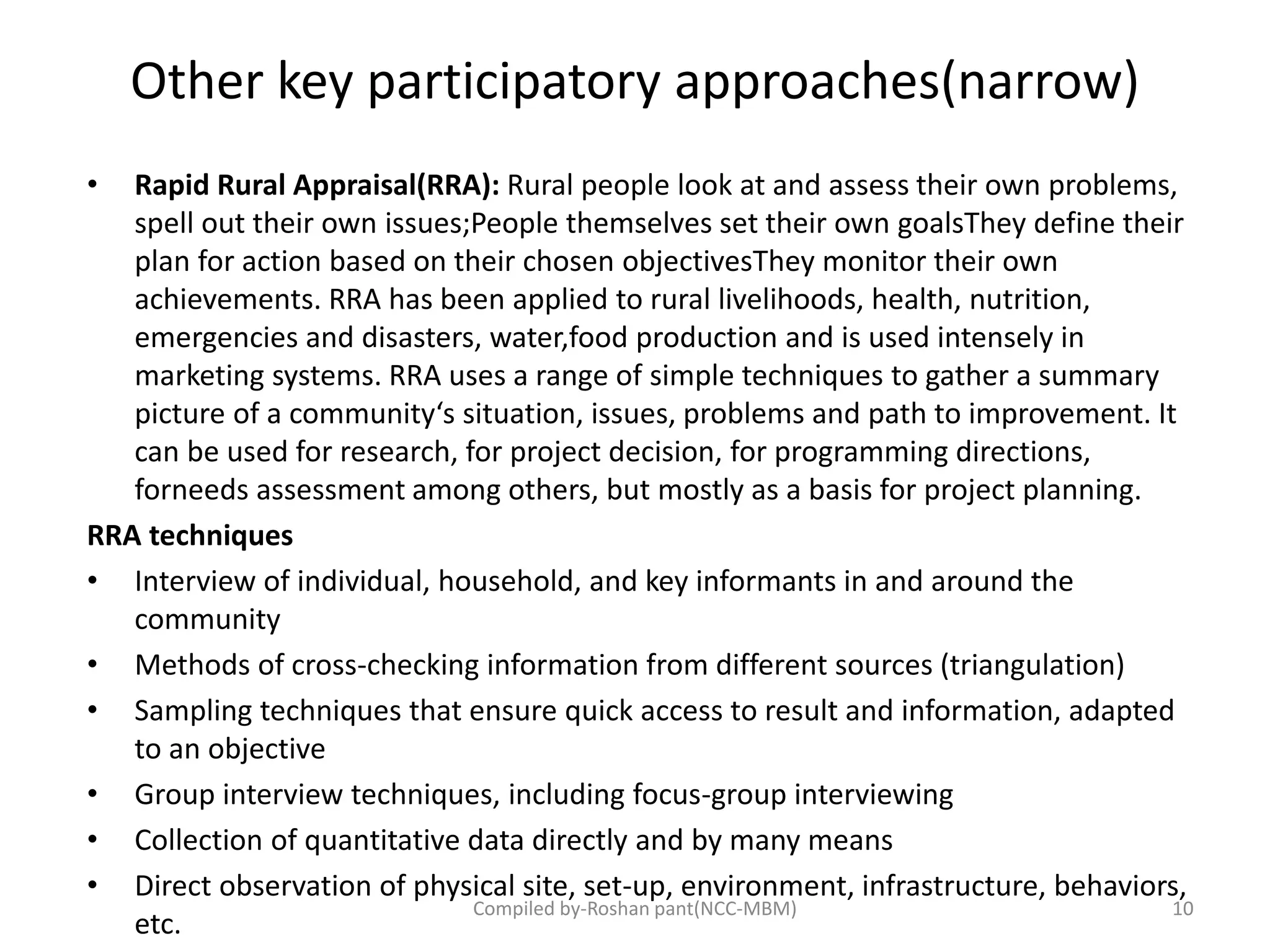 Other key participatory approaches(narrow)
• Rapid Rural Appraisal(RRA): Rural people look at and assess their own problems,
spell out their own issues;People themselves set their own goalsThey define their
plan for action based on their chosen objectivesThey monitor their own
achievements. RRA has been applied to rural livelihoods, health, nutrition,
emergencies and disasters, water,food production and is used intensely in
marketing systems. RRA uses a range of simple techniques to gather a summary
picture of a community‘s situation, issues, problems and path to improvement. It
can be used for research, for project decision, for programming directions,
forneeds assessment among others, but mostly as a basis for project planning.
RRA techniques
• Interview of individual, household, and key informants in and around the
community
• Methods of cross-checking information from different sources (triangulation)
• Sampling techniques that ensure quick access to result and information, adapted
to an objective
• Group interview techniques, including focus-group interviewing
• Collection of quantitative data directly and by many means
• Direct observation of physical site, set-up, environment, infrastructure, behaviors,
etc.
10Compiled by-Roshan pant(NCC-MBM)
 