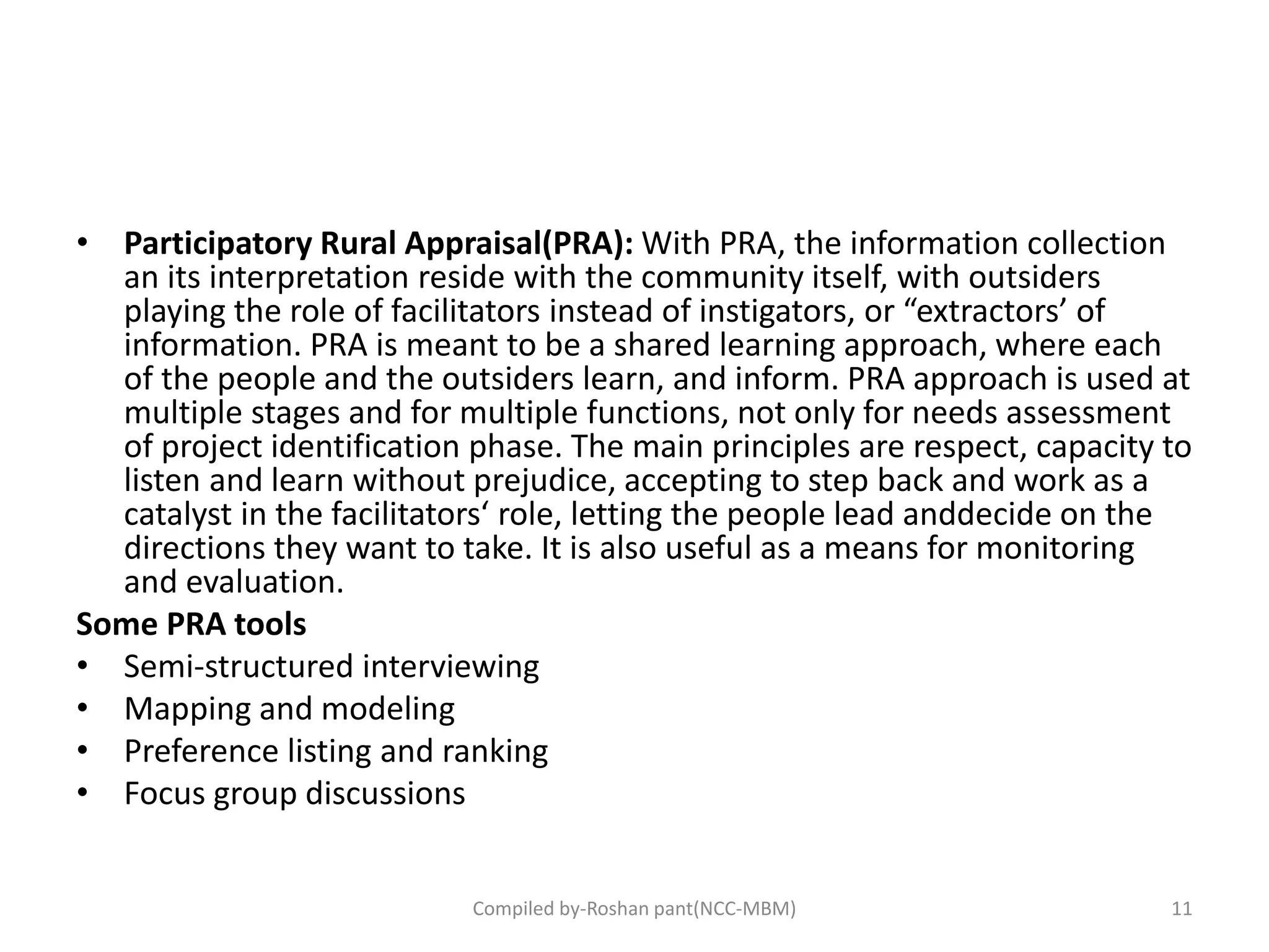 • Participatory Rural Appraisal(PRA): With PRA, the information collection
an its interpretation reside with the community itself, with outsiders
playing the role of facilitators instead of instigators, or “extractors’ of
information. PRA is meant to be a shared learning approach, where each
of the people and the outsiders learn, and inform. PRA approach is used at
multiple stages and for multiple functions, not only for needs assessment
of project identification phase. The main principles are respect, capacity to
listen and learn without prejudice, accepting to step back and work as a
catalyst in the facilitators‘ role, letting the people lead anddecide on the
directions they want to take. It is also useful as a means for monitoring
and evaluation.
Some PRA tools
• Semi-structured interviewing
• Mapping and modeling
• Preference listing and ranking
• Focus group discussions
11Compiled by-Roshan pant(NCC-MBM)
 