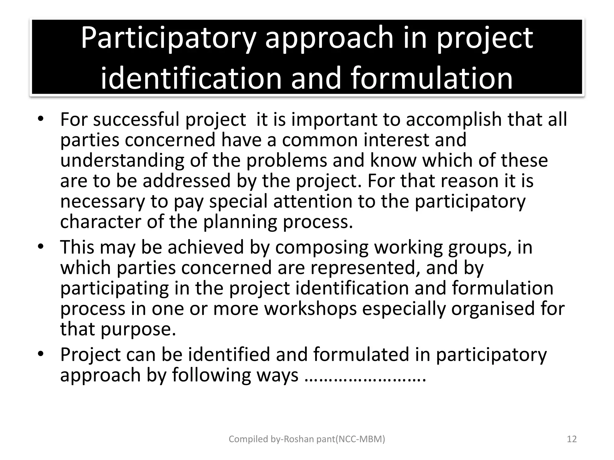 Participatory approach in project
identification and formulation
• For successful project it is important to accomplish that all
parties concerned have a common interest and
understanding of the problems and know which of these
are to be addressed by the project. For that reason it is
necessary to pay special attention to the participatory
character of the planning process.
• This may be achieved by composing working groups, in
which parties concerned are represented, and by
participating in the project identification and formulation
process in one or more workshops especially organised for
that purpose.
• Project can be identified and formulated in participatory
approach by following ways …………………….
Compiled by-Roshan pant(NCC-MBM) 12
 