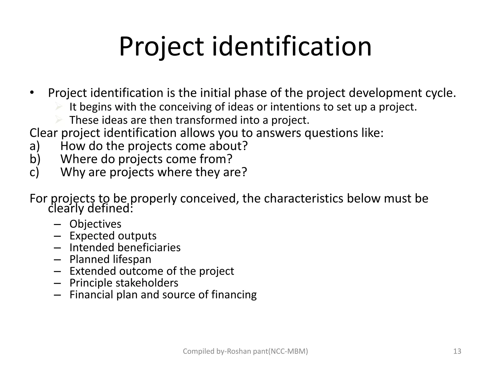 Project identification
• Project identification is the initial phase of the project development cycle.
 It begins with the conceiving of ideas or intentions to set up a project.
 These ideas are then transformed into a project.
Clear project identification allows you to answers questions like:
a) How do the projects come about?
b) Where do projects come from?
c) Why are projects where they are?
For projects to be properly conceived, the characteristics below must be
clearly defined:
– Objectives
– Expected outputs
– Intended beneficiaries
– Planned lifespan
– Extended outcome of the project
– Principle stakeholders
– Financial plan and source of financing
Compiled by-Roshan pant(NCC-MBM) 13
 