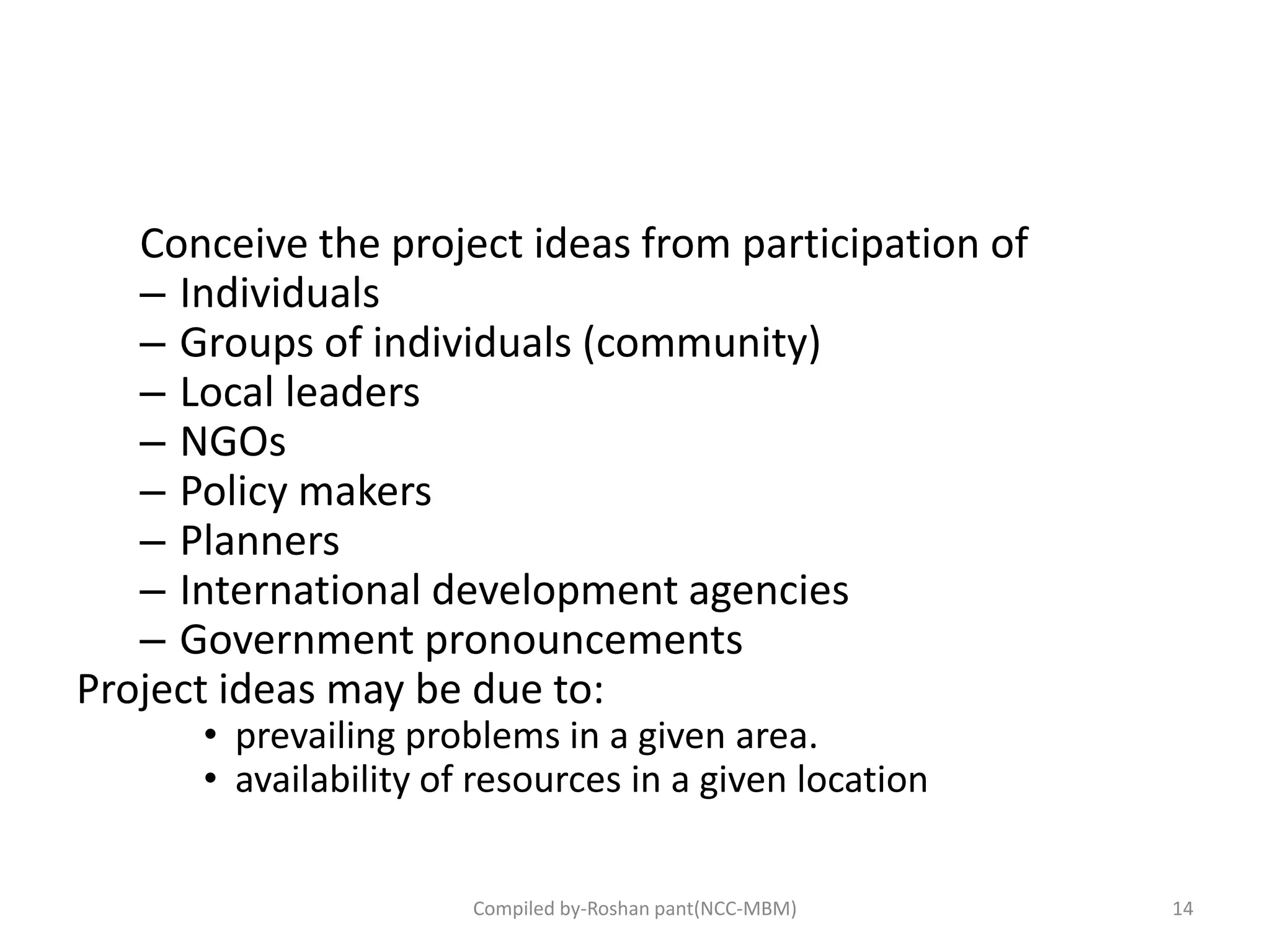 Conceive the project ideas from participation of
– Individuals
– Groups of individuals (community)
– Local leaders
– NGOs
– Policy makers
– Planners
– International development agencies
– Government pronouncements
Project ideas may be due to:
• prevailing problems in a given area.
• availability of resources in a given location
Compiled by-Roshan pant(NCC-MBM) 14
 