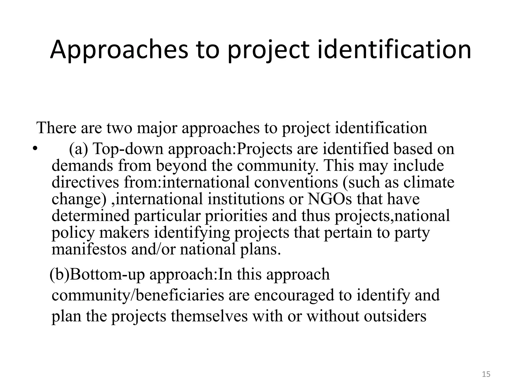 15
There are two major approaches to project identification
• (a) Top-down approach:Projects are identified based on
demands from beyond the community. This may include
directives from:international conventions (such as climate
change) ,international institutions or NGOs that have
determined particular priorities and thus projects,national
policy makers identifying projects that pertain to party
manifestos and/or national plans.
(b)Bottom-up approach:In this approach
community/beneficiaries are encouraged to identify and
plan the projects themselves with or without outsiders
Approaches to project identification
 