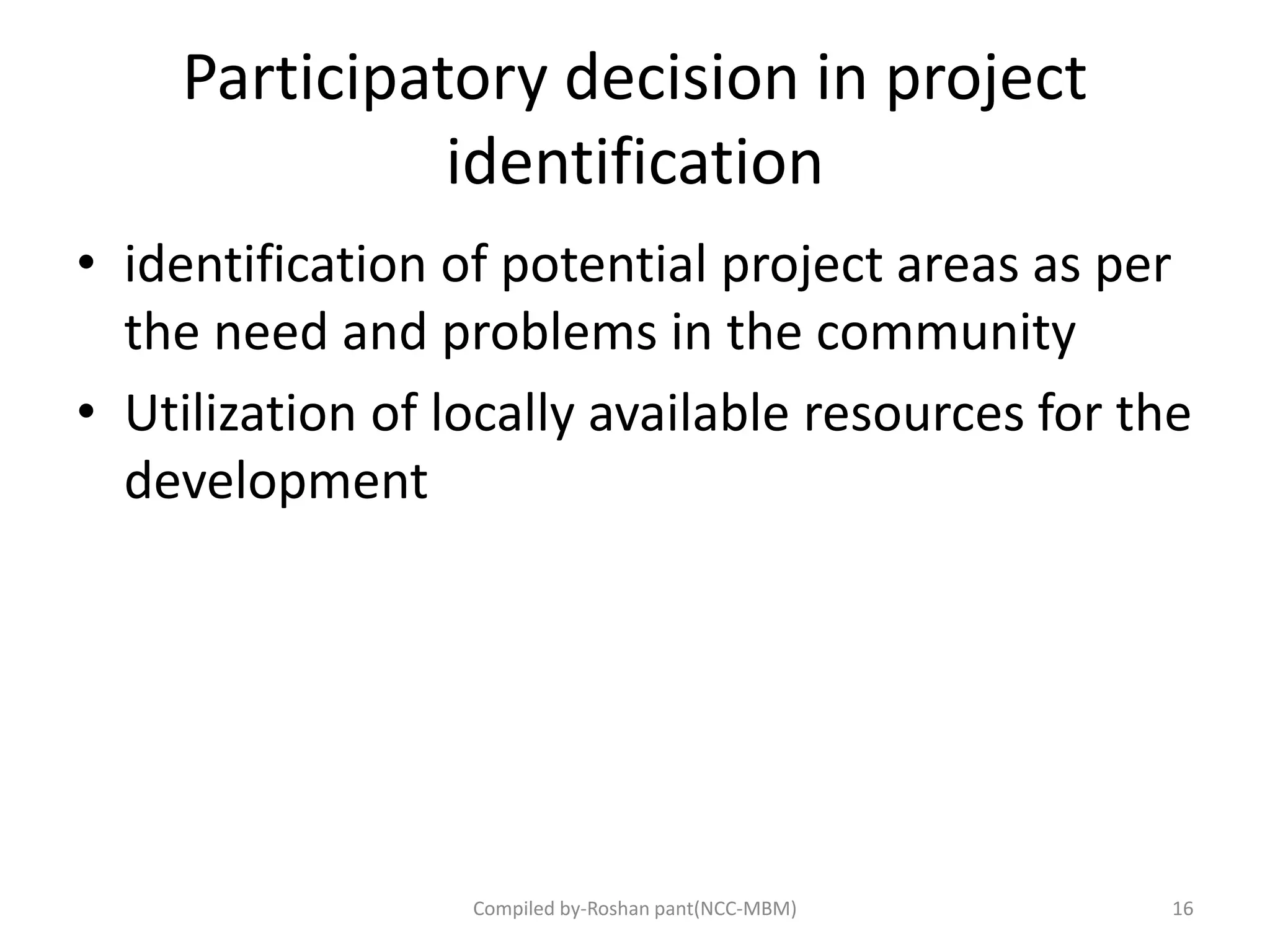 Participatory decision in project
identification
• identification of potential project areas as per
the need and problems in the community
• Utilization of locally available resources for the
development
Compiled by-Roshan pant(NCC-MBM) 16
 