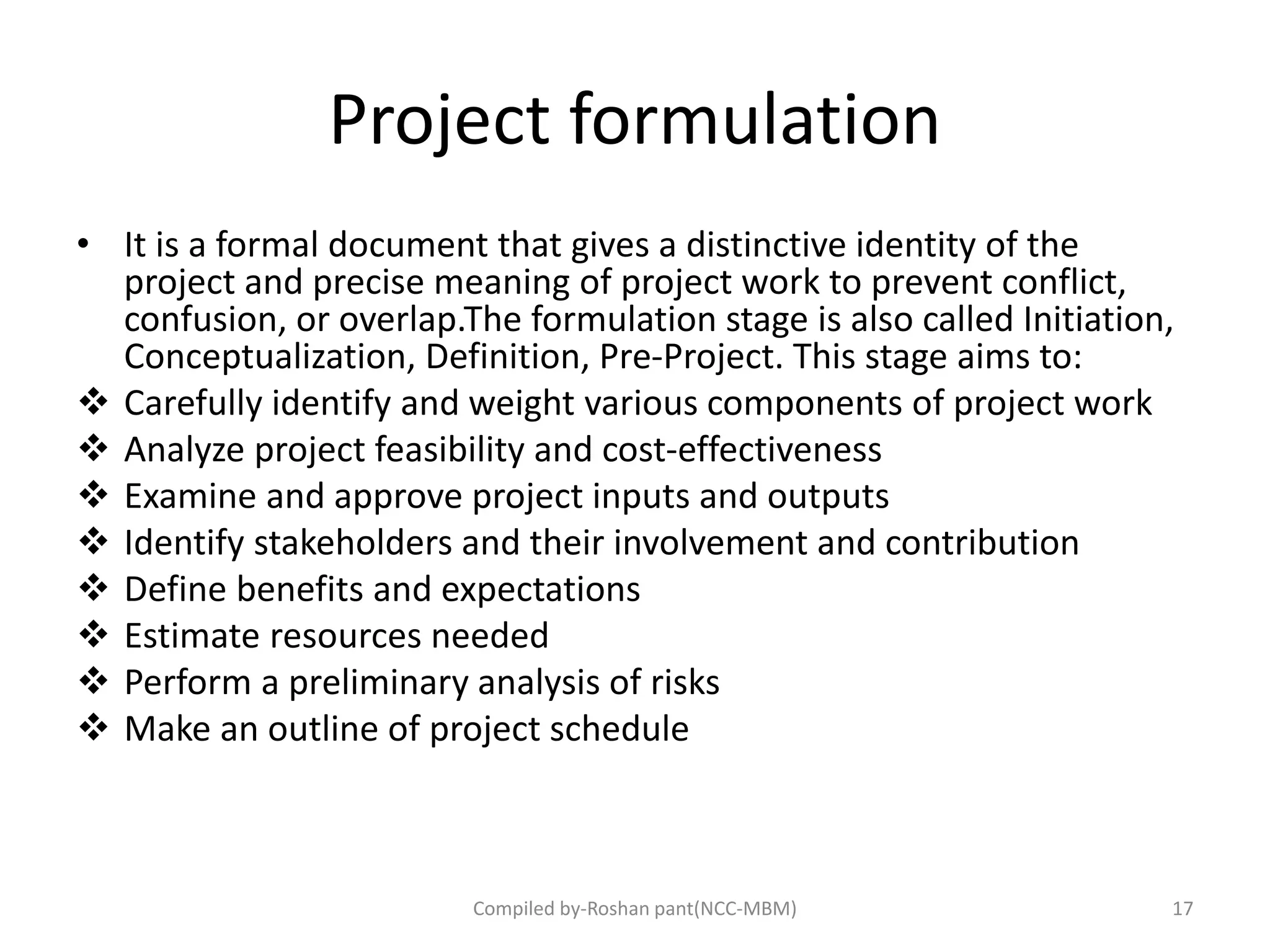 Project formulation
• It is a formal document that gives a distinctive identity of the
project and precise meaning of project work to prevent conflict,
confusion, or overlap.The formulation stage is also called Initiation,
Conceptualization, Definition, Pre-Project. This stage aims to:
 Carefully identify and weight various components of project work
 Analyze project feasibility and cost-effectiveness
 Examine and approve project inputs and outputs
 Identify stakeholders and their involvement and contribution
 Define benefits and expectations
 Estimate resources needed
 Perform a preliminary analysis of risks
 Make an outline of project schedule
Compiled by-Roshan pant(NCC-MBM) 17
 