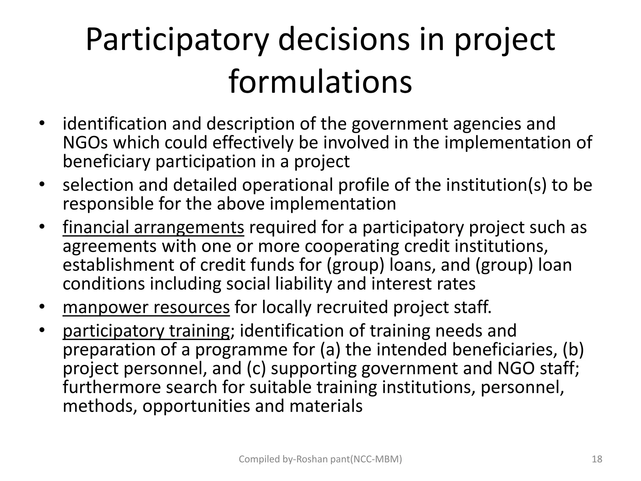 Participatory decisions in project
formulations
• identification and description of the government agencies and
NGOs which could effectively be involved in the implementation of
beneficiary participation in a project
• selection and detailed operational profile of the institution(s) to be
responsible for the above implementation
• financial arrangements required for a participatory project such as
agreements with one or more cooperating credit institutions,
establishment of credit funds for (group) loans, and (group) loan
conditions including social liability and interest rates
• manpower resources for locally recruited project staff.
• participatory training; identification of training needs and
preparation of a programme for (a) the intended beneficiaries, (b)
project personnel, and (c) supporting government and NGO staff;
furthermore search for suitable training institutions, personnel,
methods, opportunities and materials
Compiled by-Roshan pant(NCC-MBM) 18
 