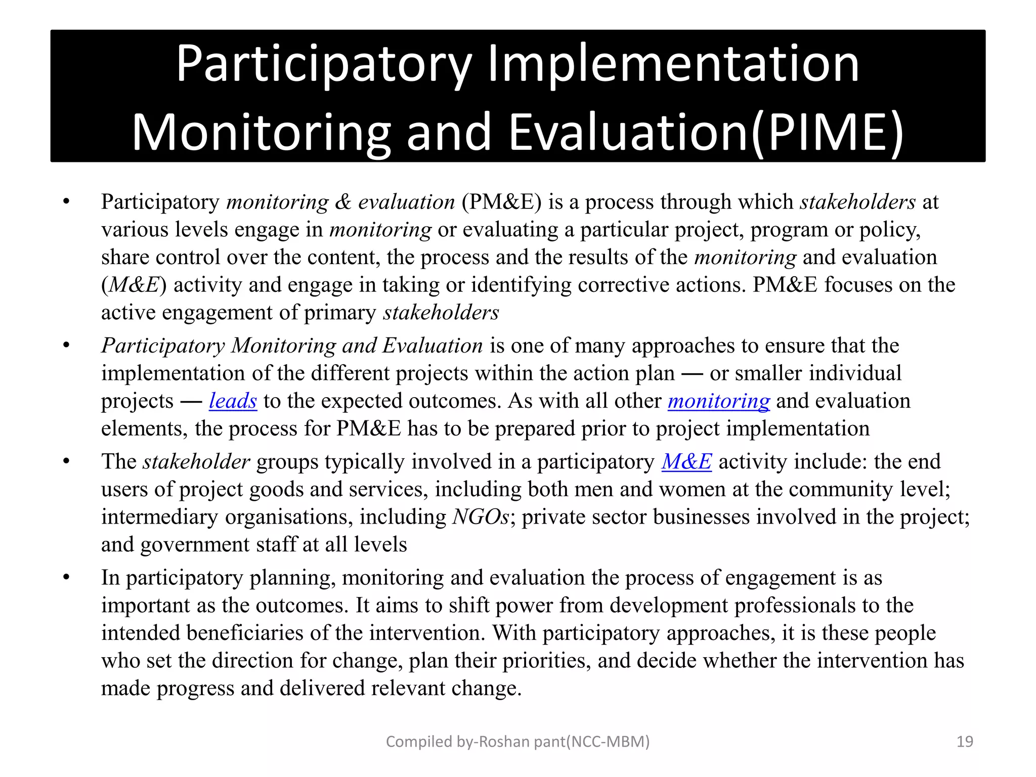 Participatory Implementation
Monitoring and Evaluation(PIME)
• Participatory monitoring & evaluation (PM&E) is a process through which stakeholders at
various levels engage in monitoring or evaluating a particular project, program or policy,
share control over the content, the process and the results of the monitoring and evaluation
(M&E) activity and engage in taking or identifying corrective actions. PM&E focuses on the
active engagement of primary stakeholders
• Participatory Monitoring and Evaluation is one of many approaches to ensure that the
implementation of the different projects within the action plan ― or smaller individual
projects ― leads to the expected outcomes. As with all other monitoring and evaluation
elements, the process for PM&E has to be prepared prior to project implementation
• The stakeholder groups typically involved in a participatory M&E activity include: the end
users of project goods and services, including both men and women at the community level;
intermediary organisations, including NGOs; private sector businesses involved in the project;
and government staff at all levels
• In participatory planning, monitoring and evaluation the process of engagement is as
important as the outcomes. It aims to shift power from development professionals to the
intended beneficiaries of the intervention. With participatory approaches, it is these people
who set the direction for change, plan their priorities, and decide whether the intervention has
made progress and delivered relevant change.
19Compiled by-Roshan pant(NCC-MBM)
 
