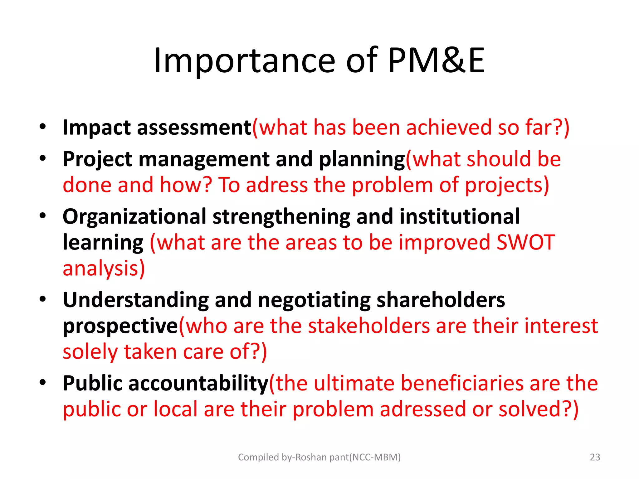 Importance of PM&E
• Impact assessment(what has been achieved so far?)
• Project management and planning(what should be
done and how? To adress the problem of projects)
• Organizational strengthening and institutional
learning (what are the areas to be improved SWOT
analysis)
• Understanding and negotiating shareholders
prospective(who are the stakeholders are their interest
solely taken care of?)
• Public accountability(the ultimate beneficiaries are the
public or local are their problem adressed or solved?)
23Compiled by-Roshan pant(NCC-MBM)
 