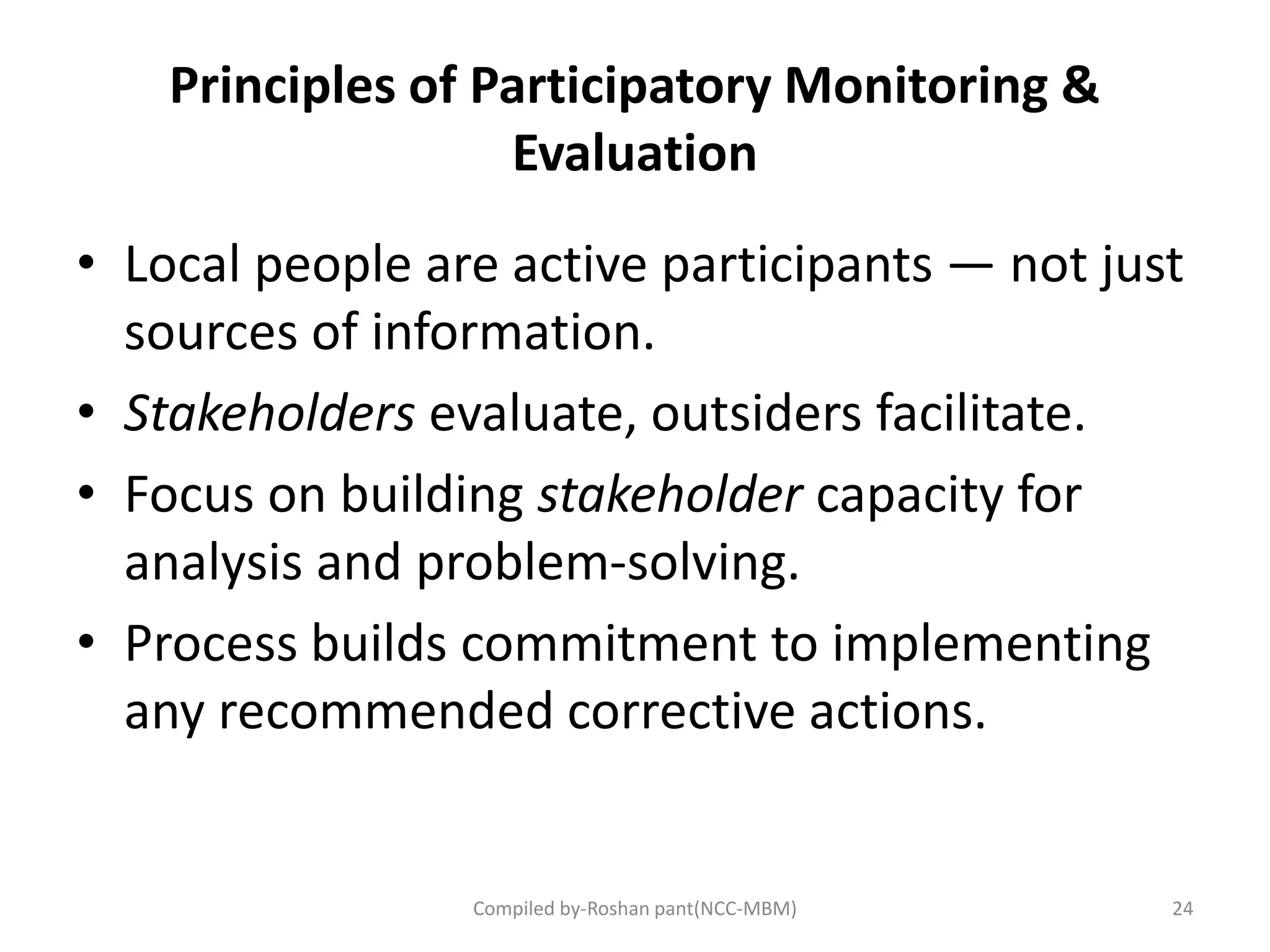Principles of Participatory Monitoring &
Evaluation
• Local people are active participants — not just
sources of information.
• Stakeholders evaluate, outsiders facilitate.
• Focus on building stakeholder capacity for
analysis and problem-solving.
• Process builds commitment to implementing
any recommended corrective actions.
24Compiled by-Roshan pant(NCC-MBM)
 