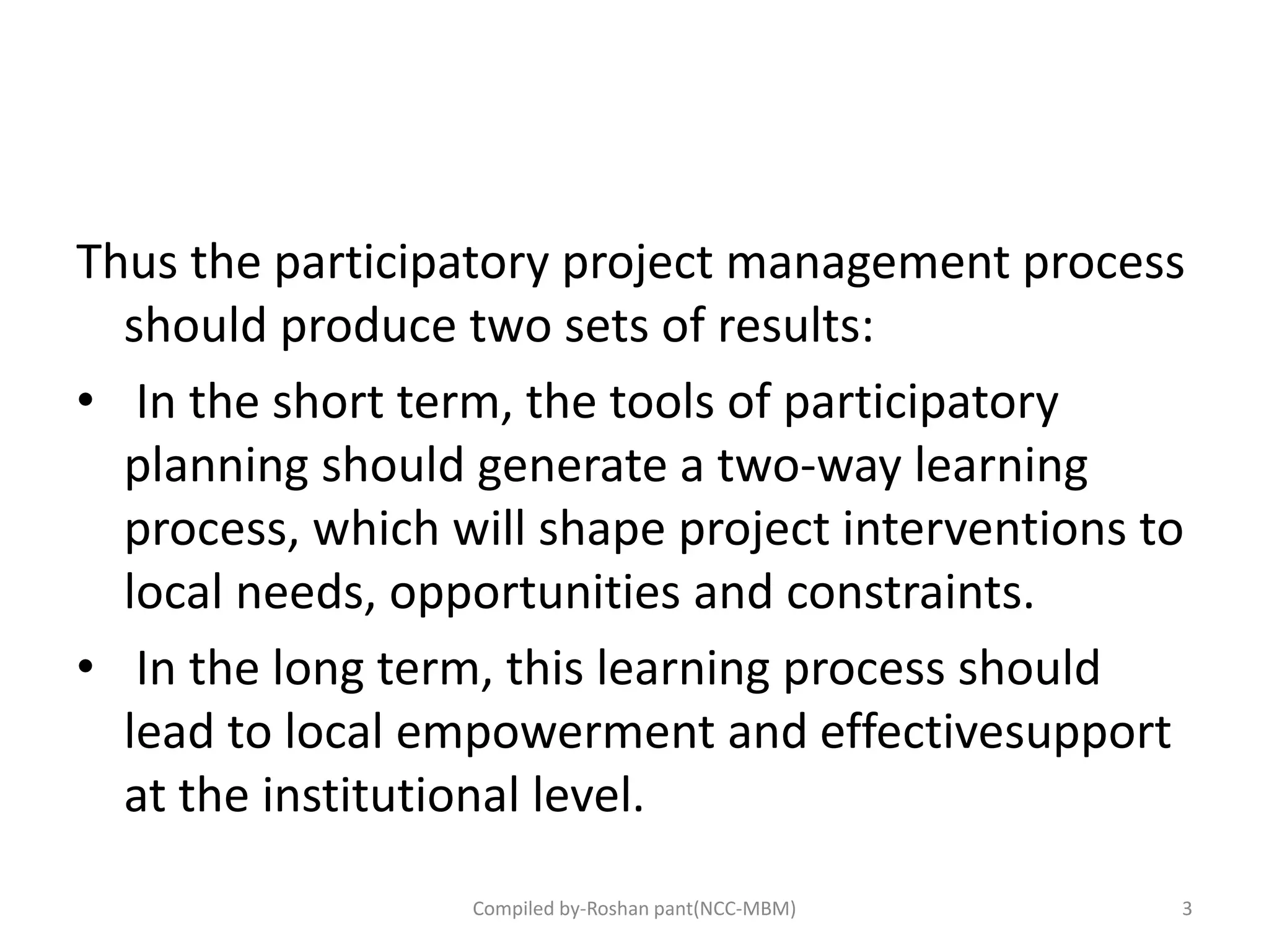 Thus the participatory project management process
should produce two sets of results:
• In the short term, the tools of participatory
planning should generate a two‐way learning
process, which will shape project interventions to
local needs, opportunities and constraints.
• In the long term, this learning process should
lead to local empowerment and effectivesupport
at the institutional level.
3Compiled by-Roshan pant(NCC-MBM)
 