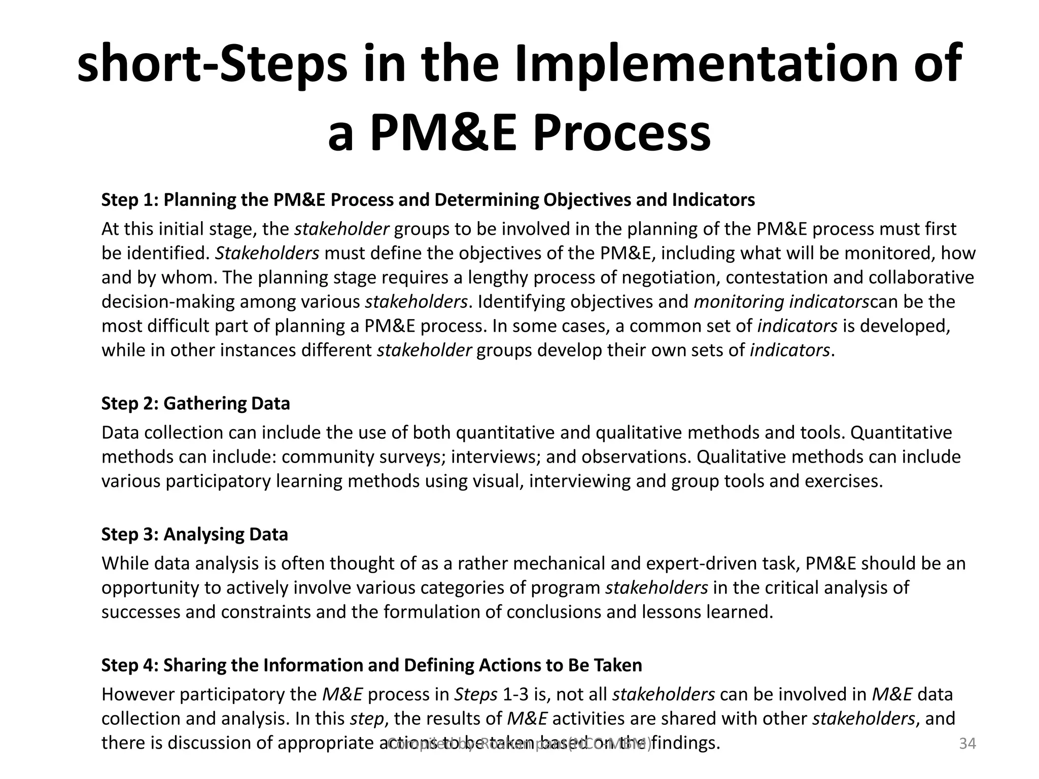 short-Steps in the Implementation of
a PM&E Process
Step 1: Planning the PM&E Process and Determining Objectives and Indicators
At this initial stage, the stakeholder groups to be involved in the planning of the PM&E process must first
be identified. Stakeholders must define the objectives of the PM&E, including what will be monitored, how
and by whom. The planning stage requires a lengthy process of negotiation, contestation and collaborative
decision-making among various stakeholders. Identifying objectives and monitoring indicatorscan be the
most difficult part of planning a PM&E process. In some cases, a common set of indicators is developed,
while in other instances different stakeholder groups develop their own sets of indicators.
Step 2: Gathering Data
Data collection can include the use of both quantitative and qualitative methods and tools. Quantitative
methods can include: community surveys; interviews; and observations. Qualitative methods can include
various participatory learning methods using visual, interviewing and group tools and exercises.
Step 3: Analysing Data
While data analysis is often thought of as a rather mechanical and expert-driven task, PM&E should be an
opportunity to actively involve various categories of program stakeholders in the critical analysis of
successes and constraints and the formulation of conclusions and lessons learned.
Step 4: Sharing the Information and Defining Actions to Be Taken
However participatory the M&E process in Steps 1-3 is, not all stakeholders can be involved in M&E data
collection and analysis. In this step, the results of M&E activities are shared with other stakeholders, and
there is discussion of appropriate actions to be taken based on the findings. 34Compiled by-Roshan pant(NCC-MBM)
 