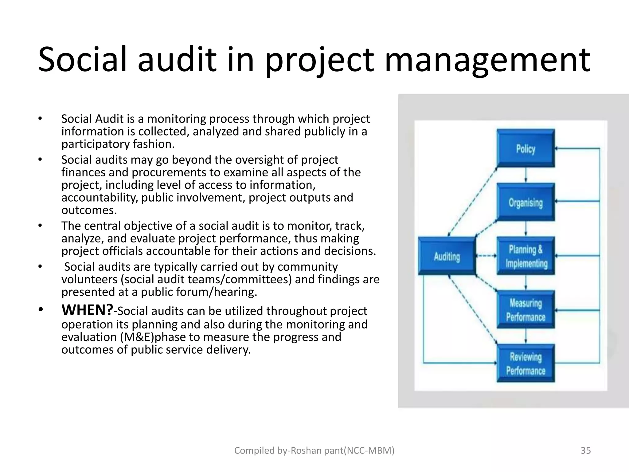 Social audit in project management
• Social Audit is a monitoring process through which project
information is collected, analyzed and shared publicly in a
participatory fashion.
• Social audits may go beyond the oversight of project
finances and procurements to examine all aspects of the
project, including level of access to information,
accountability, public involvement, project outputs and
outcomes.
• The central objective of a social audit is to monitor, track,
analyze, and evaluate project performance, thus making
project officials accountable for their actions and decisions.
• Social audits are typically carried out by community
volunteers (social audit teams/committees) and findings are
presented at a public forum/hearing.
• WHEN?-Social audits can be utilized throughout project
operation its planning and also during the monitoring and
evaluation (M&E)phase to measure the progress and
outcomes of public service delivery.
35Compiled by-Roshan pant(NCC-MBM)
 
