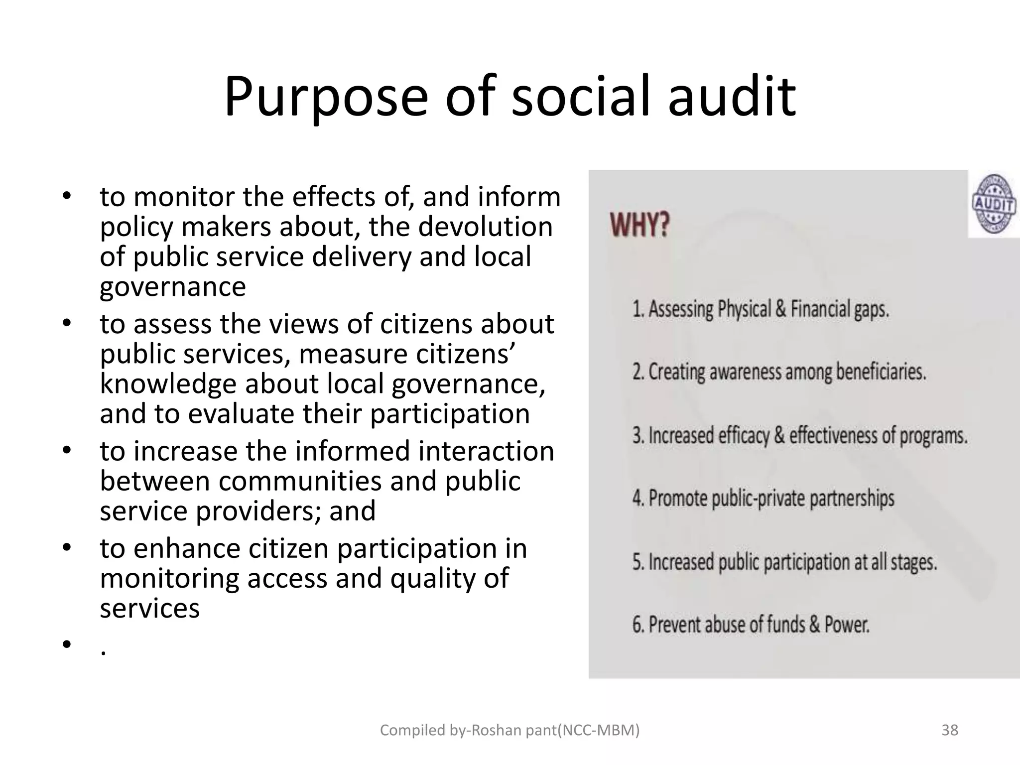 Purpose of social audit
• to monitor the effects of, and inform
policy makers about, the devolution
of public service delivery and local
governance
• to assess the views of citizens about
public services, measure citizens’
knowledge about local governance,
and to evaluate their participation
• to increase the informed interaction
between communities and public
service providers; and
• to enhance citizen participation in
monitoring access and quality of
services
• .
38Compiled by-Roshan pant(NCC-MBM)
 