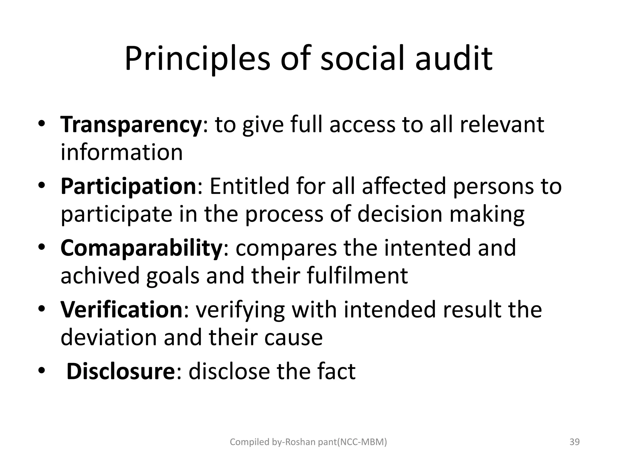 Principles of social audit
• Transparency: to give full access to all relevant
information
• Participation: Entitled for all affected persons to
participate in the process of decision making
• Comaparability: compares the intented and
achived goals and their fulfilment
• Verification: verifying with intended result the
deviation and their cause
• Disclosure: disclose the fact
39Compiled by-Roshan pant(NCC-MBM)
 
