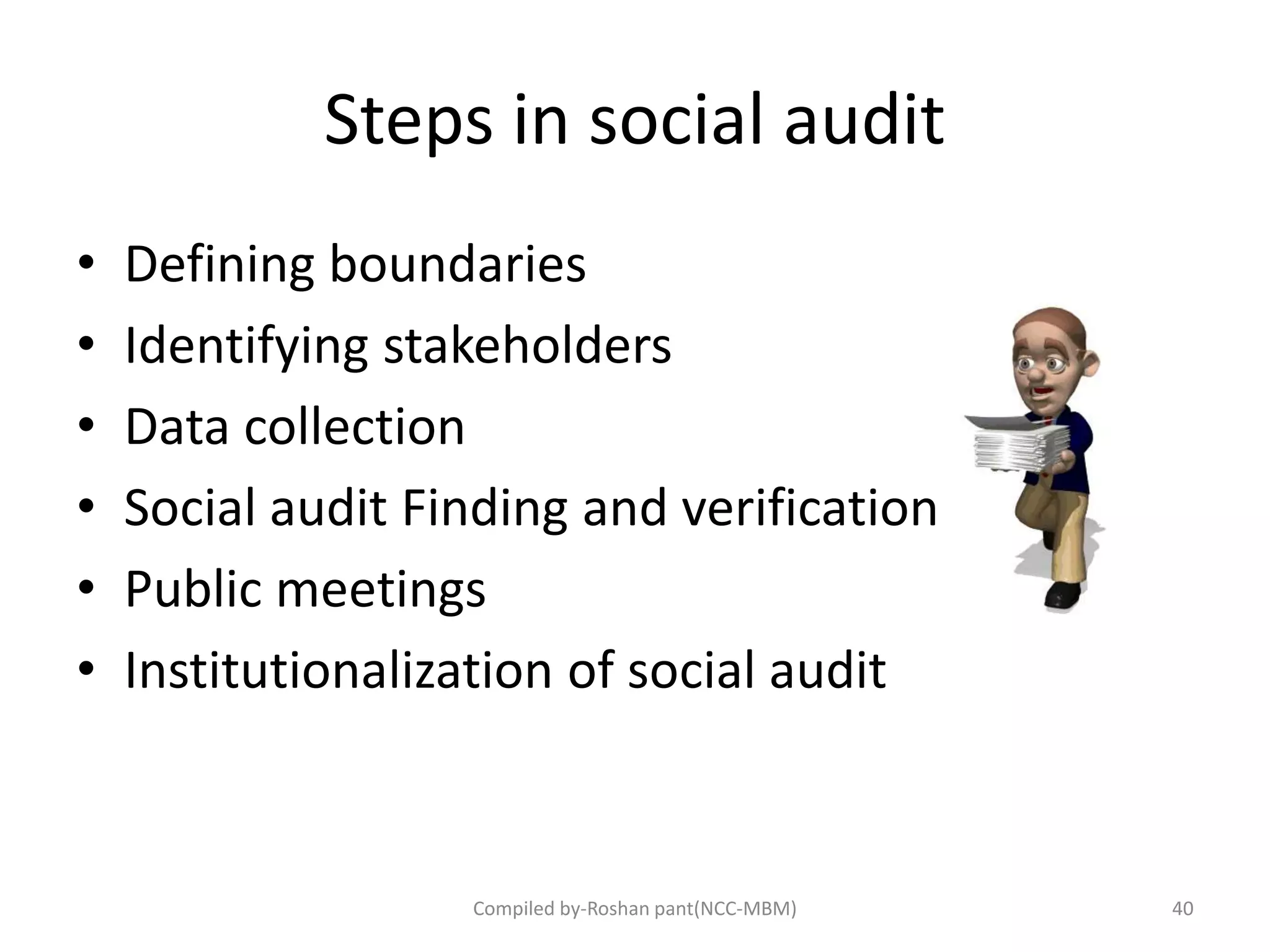 Steps in social audit
• Defining boundaries
• Identifying stakeholders
• Data collection
• Social audit Finding and verification
• Public meetings
• Institutionalization of social audit
40Compiled by-Roshan pant(NCC-MBM)
 