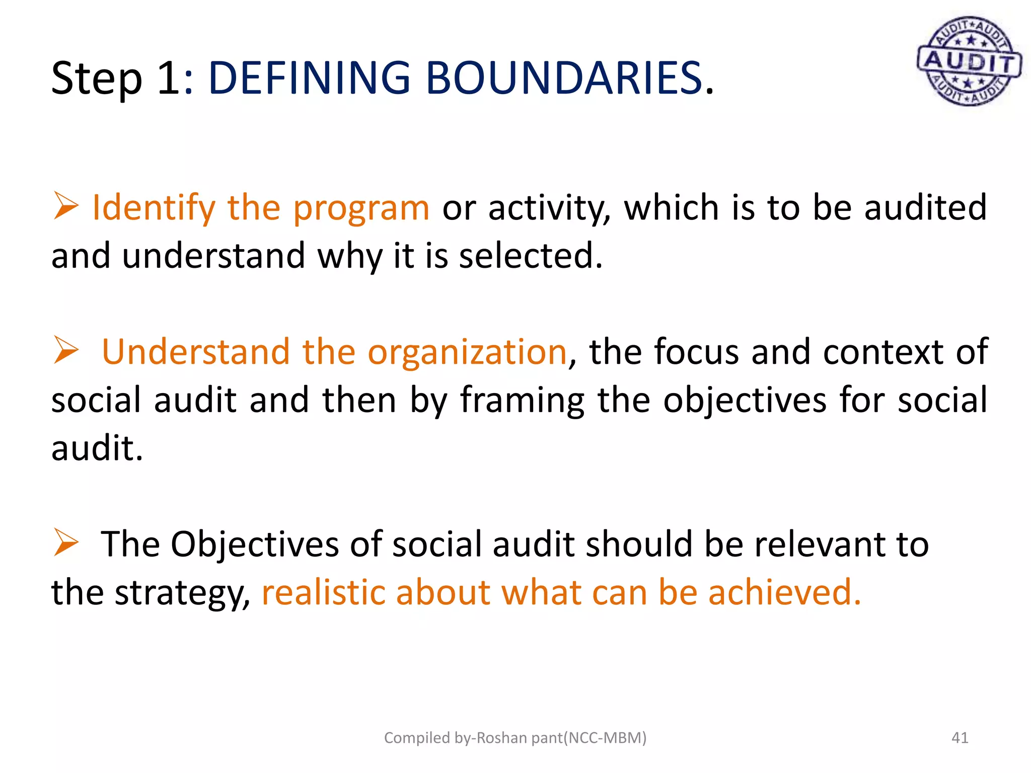 Step 1: DEFINING BOUNDARIES.
 Identify the program or activity, which is to be audited
and understand why it is selected.
 Understand the organization, the focus and context of
social audit and then by framing the objectives for social
audit.
 The Objectives of social audit should be relevant to
the strategy, realistic about what can be achieved.
41Compiled by-Roshan pant(NCC-MBM)
 