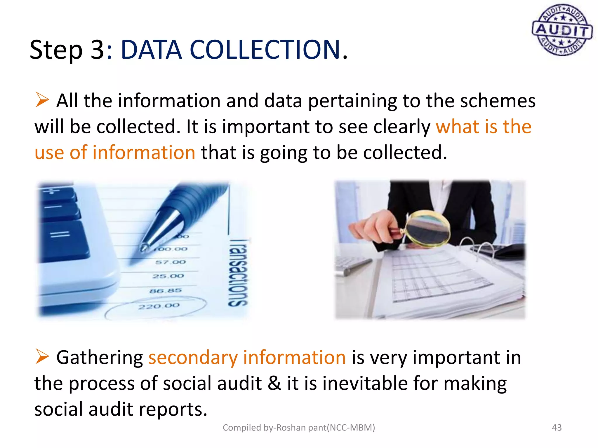 Step 3: DATA COLLECTION.
 Gathering secondary information is very important in
the process of social audit & it is inevitable for making
social audit reports.
 All the information and data pertaining to the schemes
will be collected. It is important to see clearly what is the
use of information that is going to be collected.
43Compiled by-Roshan pant(NCC-MBM)
 