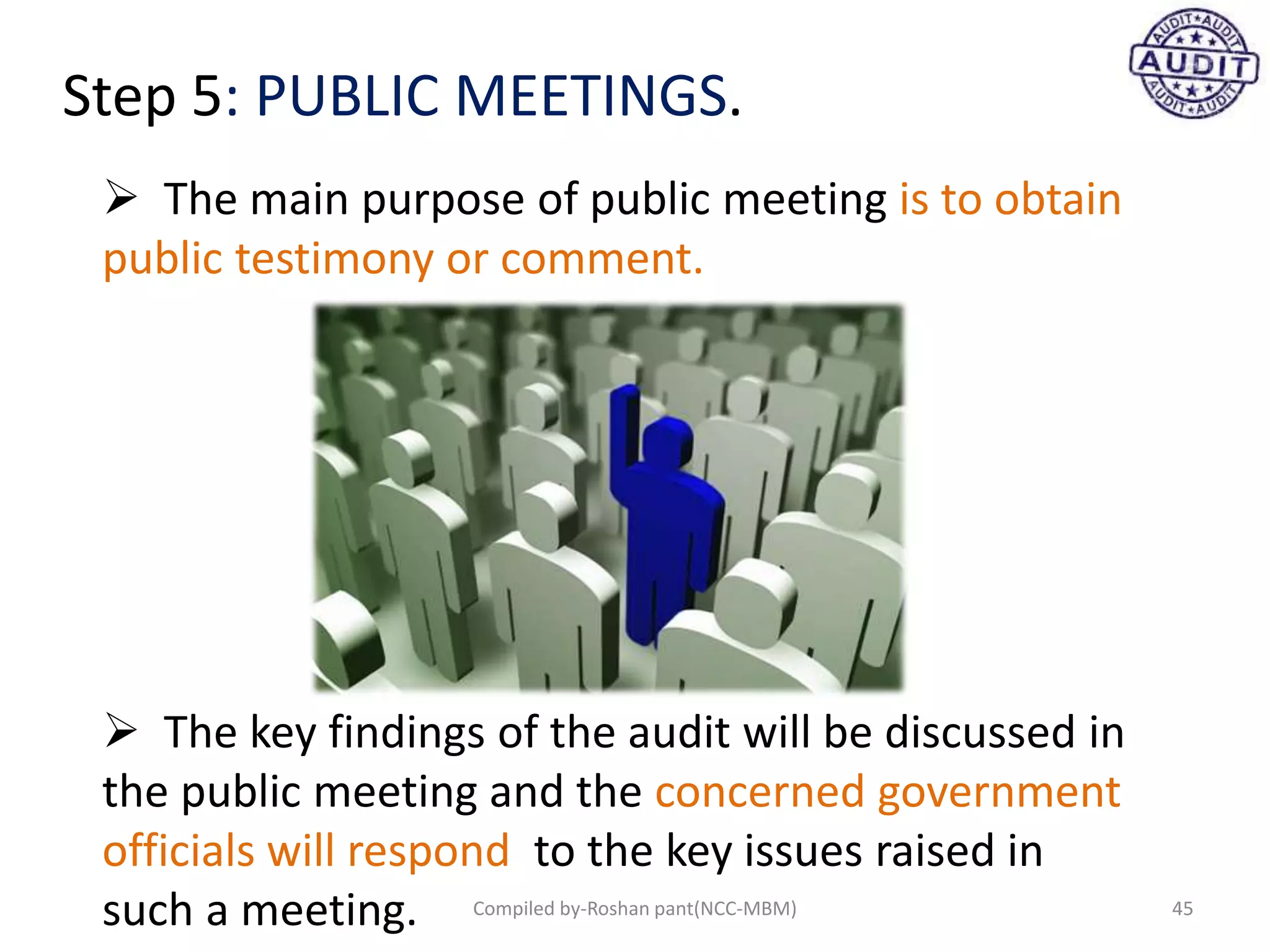 Step 5: PUBLIC MEETINGS.
 The main purpose of public meeting is to obtain
public testimony or comment.
 The key findings of the audit will be discussed in
the public meeting and the concerned government
officials will respond to the key issues raised in
such a meeting. 45Compiled by-Roshan pant(NCC-MBM)
 