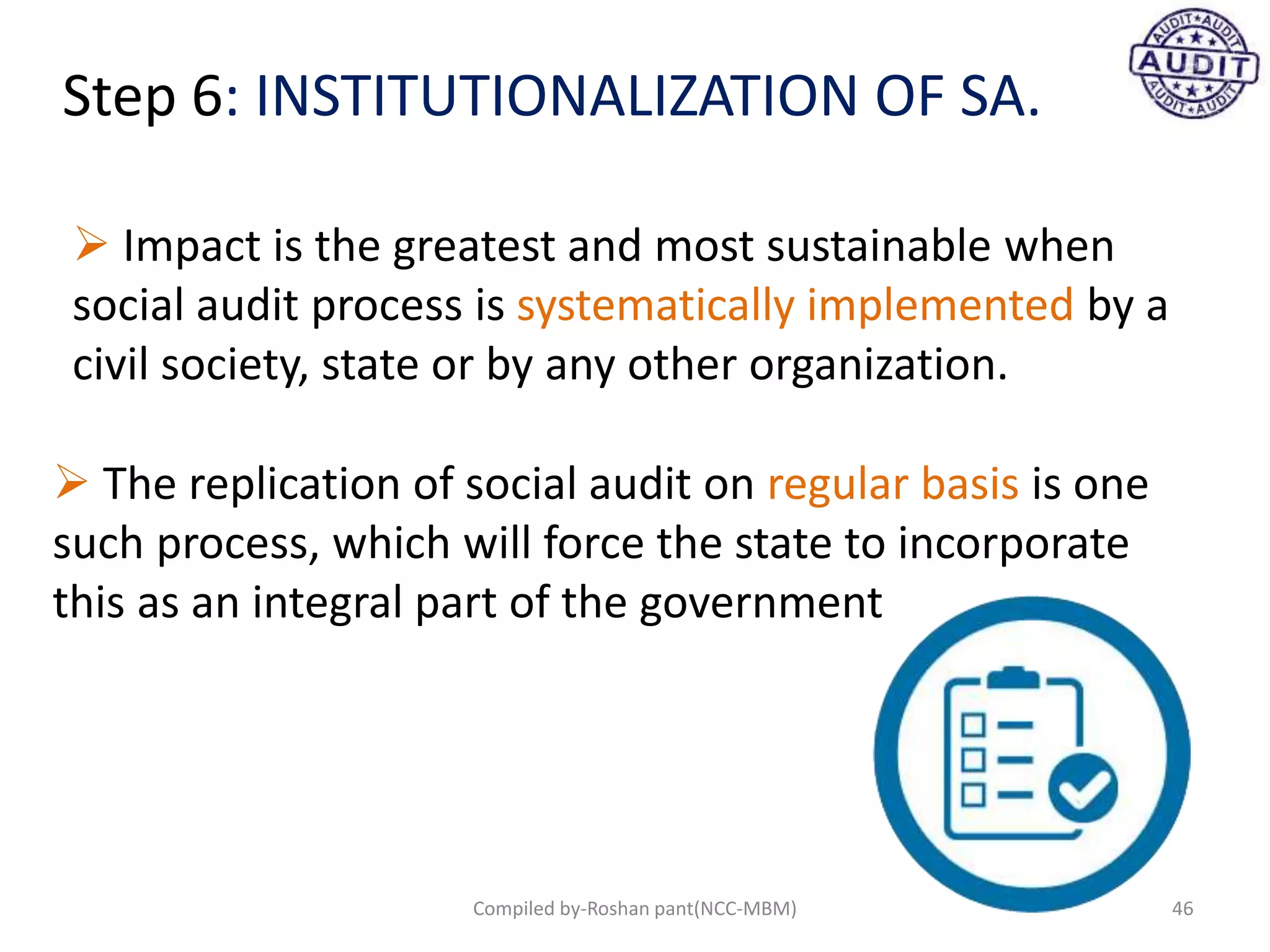 Step 6: INSTITUTIONALIZATION OF SA.
 Impact is the greatest and most sustainable when
social audit process is systematically implemented by a
civil society, state or by any other organization.
 The replication of social audit on regular basis is one
such process, which will force the state to incorporate
this as an integral part of the government
46Compiled by-Roshan pant(NCC-MBM)
 