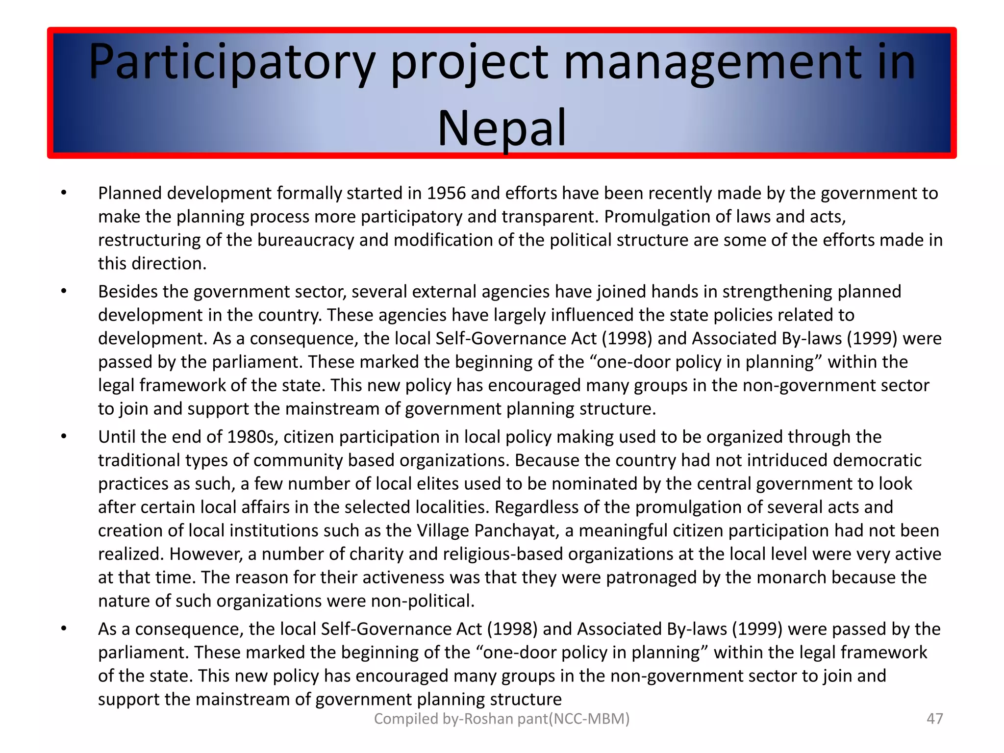 Participatory project management in
Nepal
• Planned development formally started in 1956 and efforts have been recently made by the government to
make the planning process more participatory and transparent. Promulgation of laws and acts,
restructuring of the bureaucracy and modification of the political structure are some of the efforts made in
this direction.
• Besides the government sector, several external agencies have joined hands in strengthening planned
development in the country. These agencies have largely influenced the state policies related to
development. As a consequence, the local Self-Governance Act (1998) and Associated By-laws (1999) were
passed by the parliament. These marked the beginning of the “one-door policy in planning” within the
legal framework of the state. This new policy has encouraged many groups in the non-government sector
to join and support the mainstream of government planning structure.
• Until the end of 1980s, citizen participation in local policy making used to be organized through the
traditional types of community based organizations. Because the country had not intriduced democratic
practices as such, a few number of local elites used to be nominated by the central government to look
after certain local affairs in the selected localities. Regardless of the promulgation of several acts and
creation of local institutions such as the Village Panchayat, a meaningful citizen participation had not been
realized. However, a number of charity and religious-based organizations at the local level were very active
at that time. The reason for their activeness was that they were patronaged by the monarch because the
nature of such organizations were non-political.
• As a consequence, the local Self-Governance Act (1998) and Associated By-laws (1999) were passed by the
parliament. These marked the beginning of the “one-door policy in planning” within the legal framework
of the state. This new policy has encouraged many groups in the non-government sector to join and
support the mainstream of government planning structure
47Compiled by-Roshan pant(NCC-MBM)
 