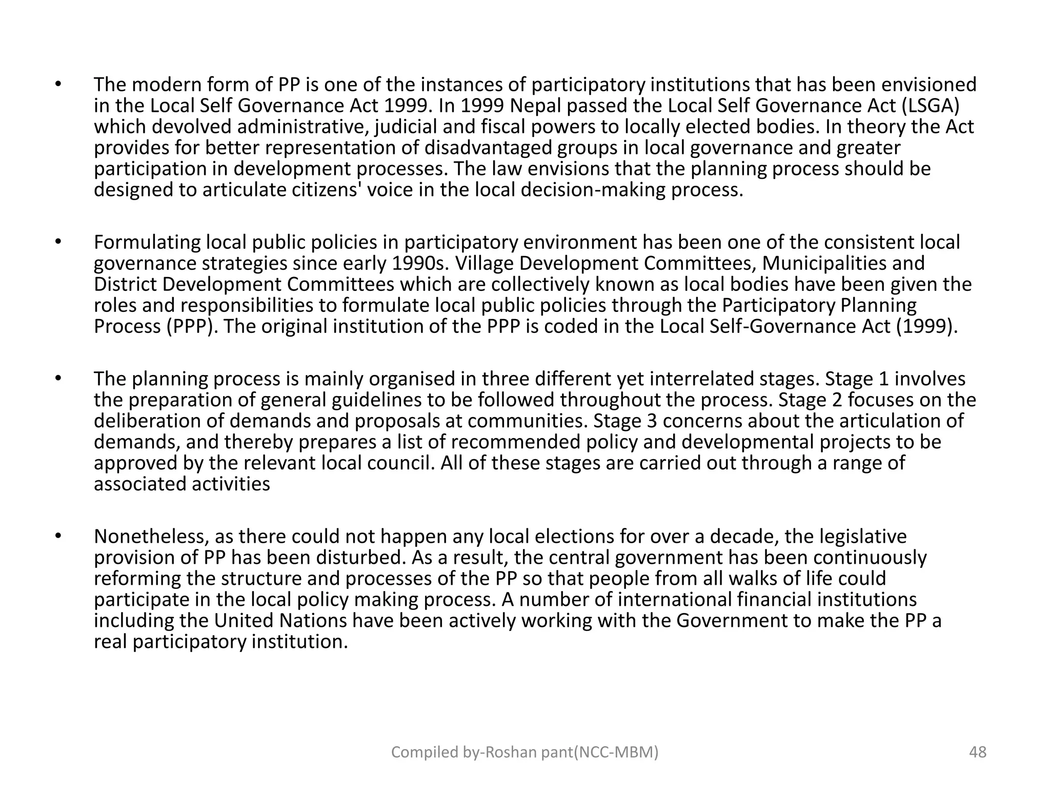 • The modern form of PP is one of the instances of participatory institutions that has been envisioned
in the Local Self Governance Act 1999. In 1999 Nepal passed the Local Self Governance Act (LSGA)
which devolved administrative, judicial and fiscal powers to locally elected bodies. In theory the Act
provides for better representation of disadvantaged groups in local governance and greater
participation in development processes. The law envisions that the planning process should be
designed to articulate citizens' voice in the local decision-making process.
• Formulating local public policies in participatory environment has been one of the consistent local
governance strategies since early 1990s. Village Development Committees, Municipalities and
District Development Committees which are collectively known as local bodies have been given the
roles and responsibilities to formulate local public policies through the Participatory Planning
Process (PPP). The original institution of the PPP is coded in the Local Self-Governance Act (1999).
• The planning process is mainly organised in three different yet interrelated stages. Stage 1 involves
the preparation of general guidelines to be followed throughout the process. Stage 2 focuses on the
deliberation of demands and proposals at communities. Stage 3 concerns about the articulation of
demands, and thereby prepares a list of recommended policy and developmental projects to be
approved by the relevant local council. All of these stages are carried out through a range of
associated activities
• Nonetheless, as there could not happen any local elections for over a decade, the legislative
provision of PP has been disturbed. As a result, the central government has been continuously
reforming the structure and processes of the PP so that people from all walks of life could
participate in the local policy making process. A number of international financial institutions
including the United Nations have been actively working with the Government to make the PP a
real participatory institution.
Compiled by-Roshan pant(NCC-MBM) 48
 
