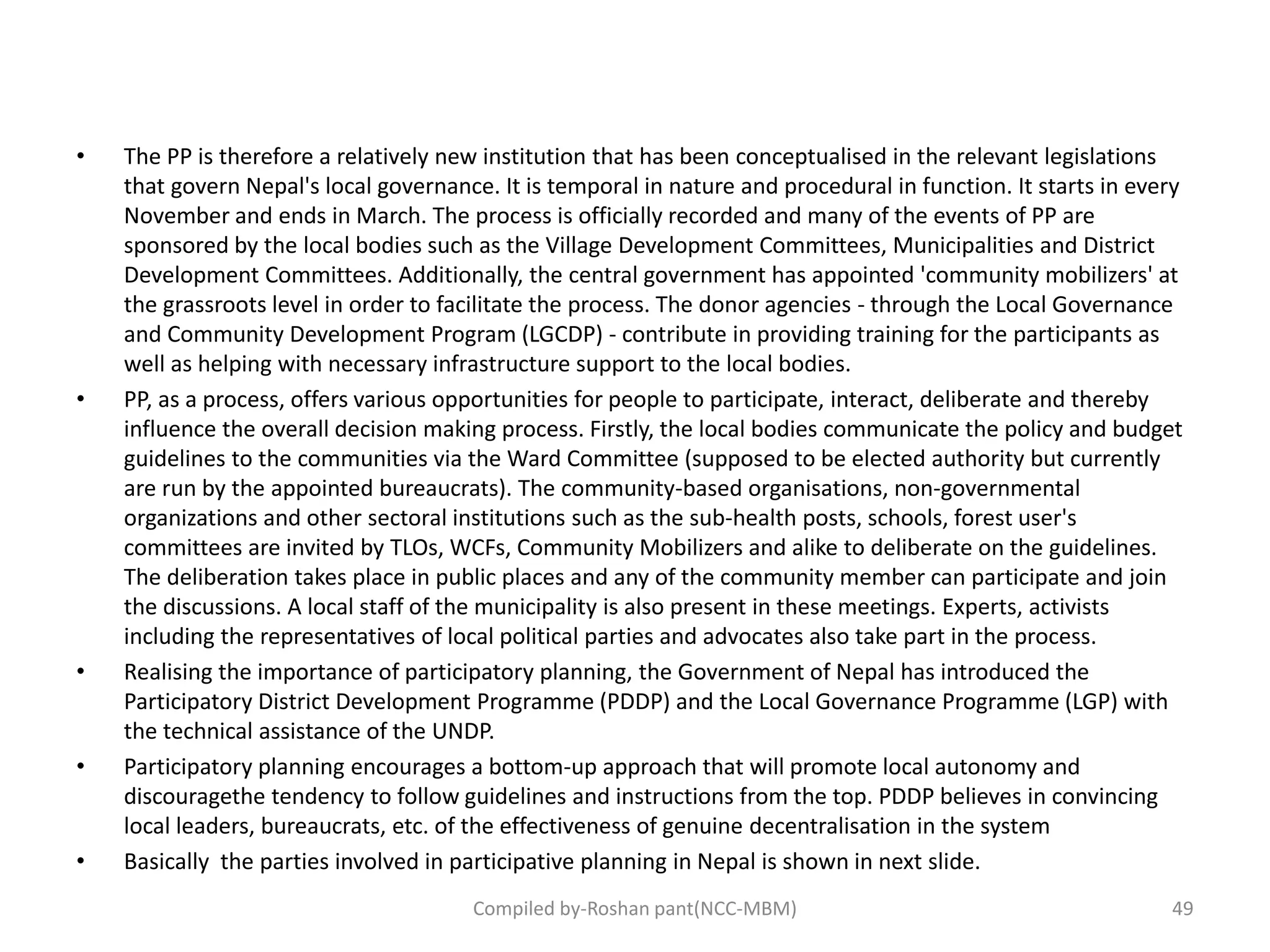 • The PP is therefore a relatively new institution that has been conceptualised in the relevant legislations
that govern Nepal's local governance. It is temporal in nature and procedural in function. It starts in every
November and ends in March. The process is officially recorded and many of the events of PP are
sponsored by the local bodies such as the Village Development Committees, Municipalities and District
Development Committees. Additionally, the central government has appointed 'community mobilizers' at
the grassroots level in order to facilitate the process. The donor agencies - through the Local Governance
and Community Development Program (LGCDP) - contribute in providing training for the participants as
well as helping with necessary infrastructure support to the local bodies.
• PP, as a process, offers various opportunities for people to participate, interact, deliberate and thereby
influence the overall decision making process. Firstly, the local bodies communicate the policy and budget
guidelines to the communities via the Ward Committee (supposed to be elected authority but currently
are run by the appointed bureaucrats). The community-based organisations, non-governmental
organizations and other sectoral institutions such as the sub-health posts, schools, forest user's
committees are invited by TLOs, WCFs, Community Mobilizers and alike to deliberate on the guidelines.
The deliberation takes place in public places and any of the community member can participate and join
the discussions. A local staff of the municipality is also present in these meetings. Experts, activists
including the representatives of local political parties and advocates also take part in the process.
• Realising the importance of participatory planning, the Government of Nepal has introduced the
Participatory District Development Programme (PDDP) and the Local Governance Programme (LGP) with
the technical assistance of the UNDP.
• Participatory planning encourages a bottom-up approach that will promote local autonomy and
discouragethe tendency to follow guidelines and instructions from the top. PDDP believes in convincing
local leaders, bureaucrats, etc. of the effectiveness of genuine decentralisation in the system
• Basically the parties involved in participative planning in Nepal is shown in next slide.
Compiled by-Roshan pant(NCC-MBM) 49
 