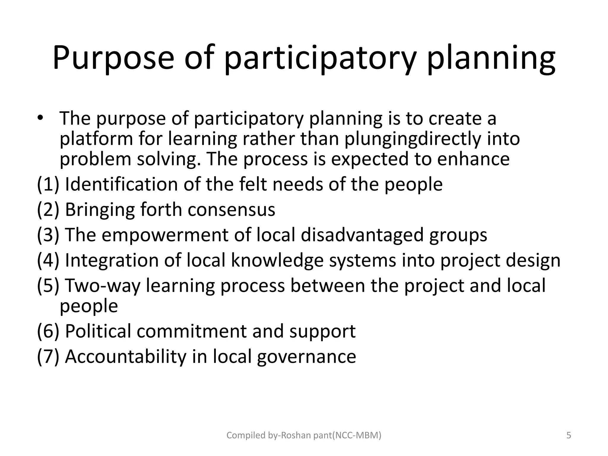 Purpose of participatory planning
• The purpose of participatory planning is to create a
platform for learning rather than plungingdirectly into
problem solving. The process is expected to enhance
(1) Identification of the felt needs of the people
(2) Bringing forth consensus
(3) The empowerment of local disadvantaged groups
(4) Integration of local knowledge systems into project design
(5) Two‐way learning process between the project and local
people
(6) Political commitment and support
(7) Accountability in local governance
5Compiled by-Roshan pant(NCC-MBM)
 